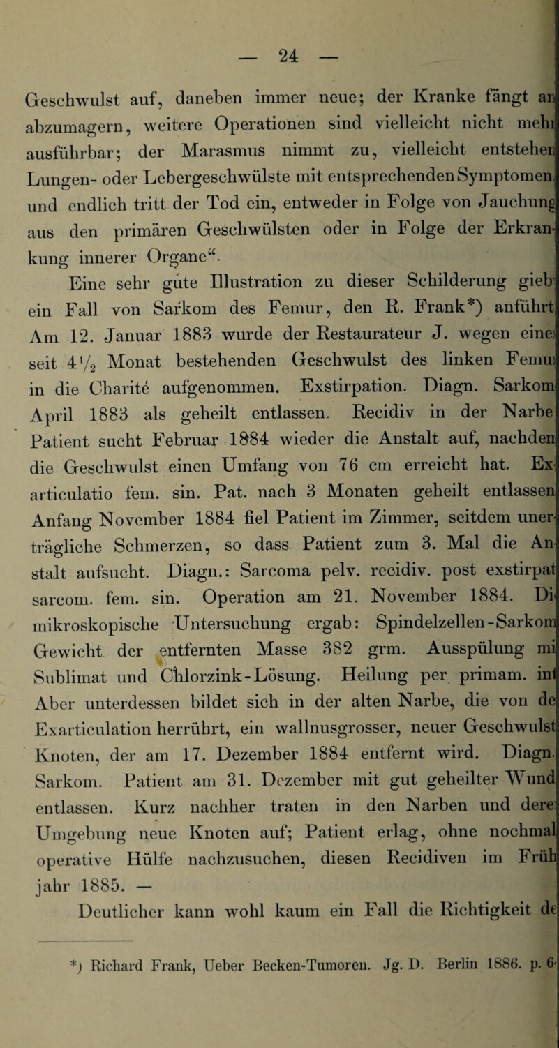 Geschwulst auf, daneben immer neue; der Kranke fängt an abzumagern, weitere Operationen sind vielleicht nicht mein ausführbar; der Marasmus nimmt zu, vielleicht entstehen Lungen- oder Lebergeschwülste mit entsprechenden Symptomen, und endlich tritt der Tod ein, entweder in Folge von Jauchung aus den primären Geschwülsten oder in Folge der Erkran¬ kung innerer Organe“. Eine sehr gute Illustration zu dieser Schilderung gieb ein Fall von Sarkom des Femur, den R. Frank*) anführt Am 12. Januar 1883 wurde der Restaurateur J. wegen eine] seit 4l/2 Monat bestehenden Geschwulst des linken Femu: in die Charite aufgenommen. Exstirpation. Diagn. Sarkom April 1883 als geheilt entlassen. Recidiv in der Narbe Patient sucht Februar 1884 wieder die Anstalt auf, nachden die Geschwulst einen Umfang von 76 cm erreicht hat. Ex articulatio fern. sin. Pat. nach 3 Monaten geheilt entlassen Anfang November 1884 fiel Patient im Zimmer, seitdem uner¬ trägliche Schmerzen, so dass Patient zum 3. Mal die An stalt aufsucht. Diagn.: Sarcoma pelv. recidiv. post exstirpat sarcom. fein. sin. Operation am 21. November 1884. Di> mikroskopische Untersuchung ergab: Spindelzellen-Sarkom Gewicht der entfernten Masse 382 grm. Ausspülung mi Sublimat und Chlorzink-Lösung. Heilung per primam. int Aber unterdessen bildet sich in der alten Narbe, die von de Exarticulation herrührt, ein wallnusgrosser, neuer Geschwulst Knoten, der am 17. Dezember 1884 entfernt wird. Diagn. Sarkom. Patient am 31. Dezember mit gut geheilter Wund entlassen. Kurz nachher traten in den Narben und dere Umgebung neue Knoten auf; Patient erlag, ohne nochmal operative Hülfe nachzusuchen, diesen Recidiven im Früh jahr 1885. — Deutlicher kann wohl kaum ein Fall die Richtigkeit de *) Richard Frank, Ueber Becken-Tumoren. Jg. I). Berlin 1886. p. 6-