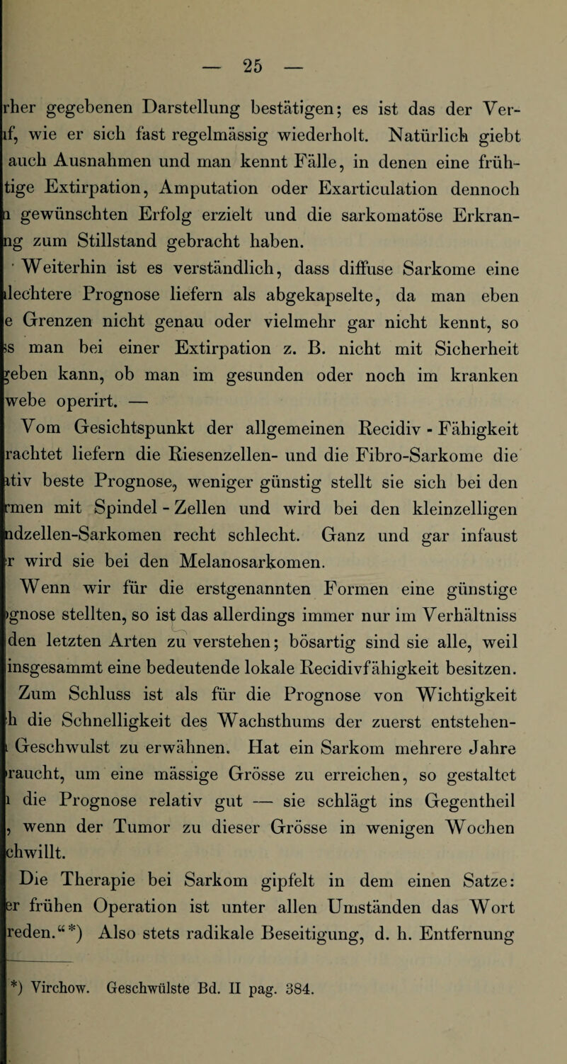 rher gegebenen Darstellung bestätigen; es ist das der Ver- if, wie er sich fast regelmässig wiederholt. Natürlich giebt auch Ausnahmen und man kennt Fälle, in denen eine früh- tige Extirpation, Amputation oder Exarticulation dennoch i gewünschten Erfolg erzielt und die sarkomatöse Erkran- ng zum Stillstand gebracht haben. • Weiterhin ist es verständlich, dass ditfuse Sarkome eine dechtere Prognose liefern als abgekapselte, da man eben e Grenzen nicht genau oder vielmehr gar nicht kennt, so iS man bei einer Extirpation z. B. nicht mit Sicherheit ^eben kann, ob man im gesunden oder noch im kranken webe operirt. — Vom Gesichtspunkt der allgemeinen Recidiv - Fähigkeit rächtet liefern die Riesenzellen- und die Fibro-Sarkome die itiv beste Prognose, weniger günstig stellt sie sich bei den 'men mit Spindel - Zellen und wird bei den kleinzelligen ndzellen-Sarkomen recht schlecht. Ganz und gar infaust r wird sie bei den Melanosarkomen. Wenn wir für die erstgenannten Formen eine günstige >gnose stellten, so ist das allerdings immer nur im Verhältnis den letzten Arten zu verstehen; bösartig sind sie alle, weil insgesammt eine bedeutende lokale Recidivfähigkeit besitzen. Zum Schluss ist als für die Prognose von Wichtigkeit h die Schnelligkeit des Wachsthums der zuerst entstehen- . Geschwulst zu erwähnen. Hat ein Sarkom mehrere Jahre 'raucht, um eine mässige Grösse zu erreichen, so gestaltet i die Prognose relativ gut — sie schlägt ins Gegentheil , wenn der Tumor zu dieser Grösse in wenigen Wochen chwillt. Die Therapie bei Sarkom gipfelt in dem einen Satze: er frühen Operation ist unter allen Umständen das Wort reden.“*) Also stets radikale Beseitigung, d. h. Entfernung