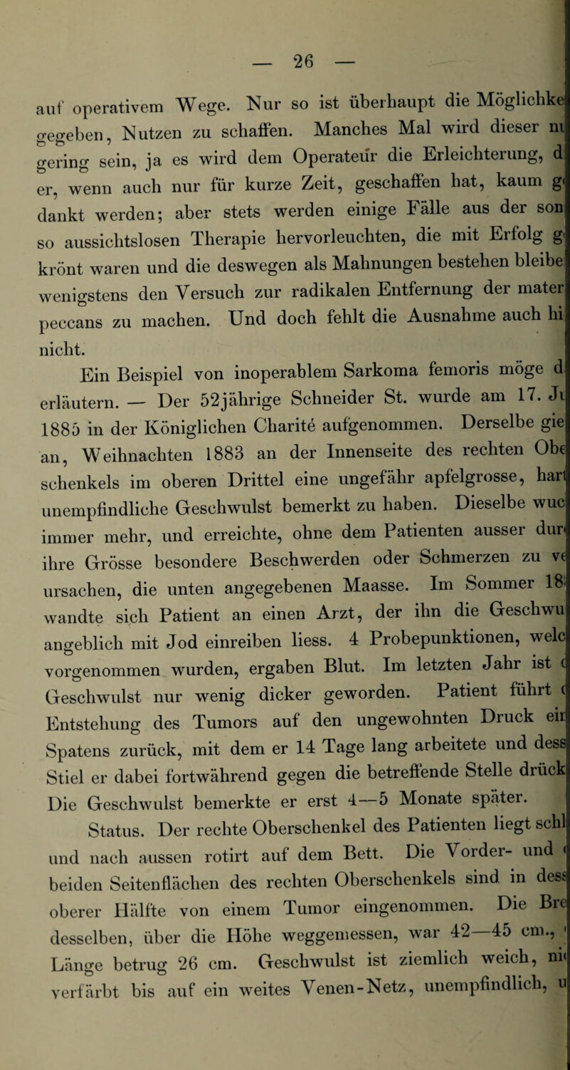 aut operativem Wege. Nur so ist überhaupt die Möglichke gegeben, Nutzen zu schaffen. Manches Mal wird dieser ni gering sein, ja es wird dem Operateur die Erleichterung, d er, wenn auch nur für kurze Zeit, geschaffen hat, kaum g. dankt werden; aber stets werden einige Fälle aus der son so aussichtslosen Therapie hervorleuchten, die mit Erfolg g krönt waren und die deswegen als Mahnungen bestehen bleibe wenigstens den Versuch zur radikalen Entfernung der mater peccans zu machen. Und doch fehlt die Ausnahme auch hi nicht. Ein Beispiel von inoperablem Sarkoma femoris möge d erläutern. — Der 52jährige Schneider St. wurde am 17. Ji 1885 in der Königlichen Charite aufgenommen. Derselbe gie an, Weihnachten 1883 an der Innenseite des rechten Obe Schenkels im oberen Drittel eine ungefähr apfelgrosse, har unempfindliche Geschwulst bemerkt zu haben. Dieselbe wuc immer mehr, und erreichte, ohne dem Patienten ausser dur ihre Grösse besondere Beschwerden oder Schmerzen zu ve Ursachen, die unten angegebenen Maasse. Im Sommer 18: wandte sich Patient an einen Arzt, der ihn die Geschwu angeblich mit Jod einreiben liess. 4 Probepunktionen, welc vorgenommen wurden, ergaben Blut. Im letzten Jahr is < Geschwulst nur wenig dicker geworden. Patient führt c Entstehung des Tumors auf den ungewohnten Druck eil Spatens zurück, mit dem er 14 Tage lang arbeitete und dess Stiel er dabei fortwährend gegen die betreffende Stelle drück Die Geschwulst bemerkte er erst 4—5 Monate später. Status. Der rechte Oberschenkel des Patienten liegt schl und nach aussen rotirt auf dem Bett. Die Vorder- und < beiden Seitenflächen des rechten Oberschenkels sind in dese oberer Hälfte von einem Tumor eingenommen. Die Bre desselben, über die Höhe weggemessen, war 42—45 cm., ' Länge betrug 26 cm. Geschwulst ist ziemlich weich, ni< verfärbt bis auf ein weites Yenen-Netz, unempfindlich, u