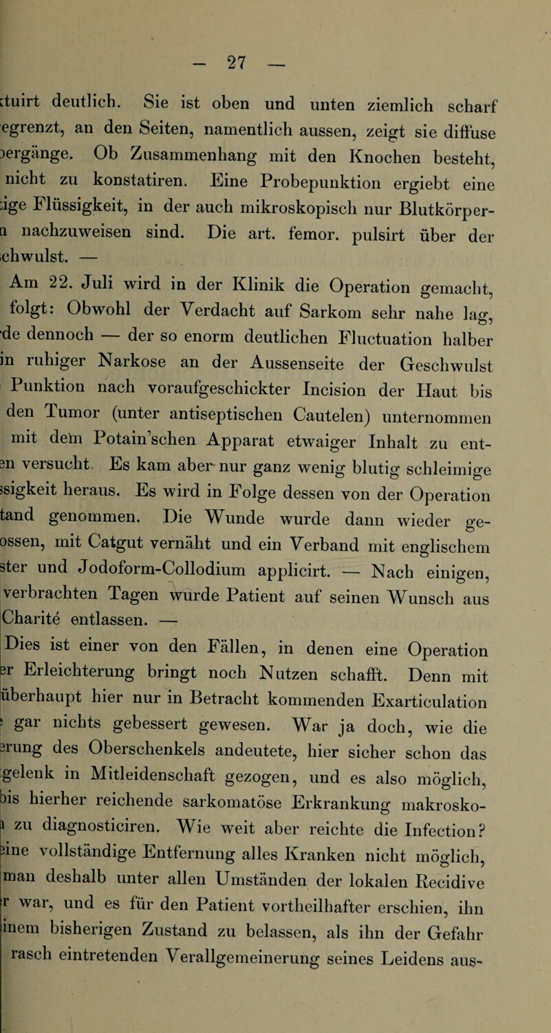[tuirt deutlich. Sie ist oben und unten ziemlich scharf egrenzt, an den Seiten, namentlich aussen, zeigt sie diffuse Hergänge. Ob Zusammenhang mit den Knochen besteht, nicht zu konstatiren. Eine Probepunktion ergiebt eine ;ige Flüssigkeit, in der auch mikroskopisch nur Blutkörper- n nachzuweisen sind. Die art. femor. pulsirt über der chwulst. — Am 22. Juli wird in der Klinik die Operation gemacht, folgt: Obwohl der Verdacht auf Sarkom sehr nahe lag, ■de dennoch — der so enorm deutlichen Fluctuation halber in ruhiger Narkose an der Aussenseite der Geschwulst Punktion nach voraufgeschickter Incision der Haut bis den Junior (unter antiseptischen Cautelen) unternommen mit dein Potain’schen Apparat etwaiger Inhalt zu ent- m versucht. Es kam aber nur ganz wenig blutig schleimige jsigkeit heraus. Es wird in Folge dessen von der Operation tand genommen. Die Wunde wurde dann wieder ge- ossen, mit Catgut vernäht und ein Verband mit englischem ster und Jodoform-Collodium applicirt. — Nach einigen, verbrachten Tagen wurde Patient auf seinen Wunsch aus Charite entlassen. — Dies ist einer von den Fällen, in denen eine Operation er Erleichterung bringt noch Nutzen schafft. Denn mit überhaupt hier nur in Betracht kommenden Exarticulation 5 gai nichts gebessert gewesen. W^ar ja doch, wie die „rung des Oberschenkels andeutete, hier sicher schon das gelenk in Mitleidenschaft gezogen, und es also möglich, bis hierher reichende sarkomatöse Erkrankung makrosko- a zu diagnosticiren. Wie weit aber reichte die Infection? bine vollständige Entfernung alles Kranken nicht möglich, man deshalb unter allen Umständen der lokalen Recidive r war, und es für den Patient vortheilhafter erschien, ihn inem bisherigen Zustand zu belassen, als ihn der Gefahr rasch eintretenden Verallgemeinerung seines Leidens aus-