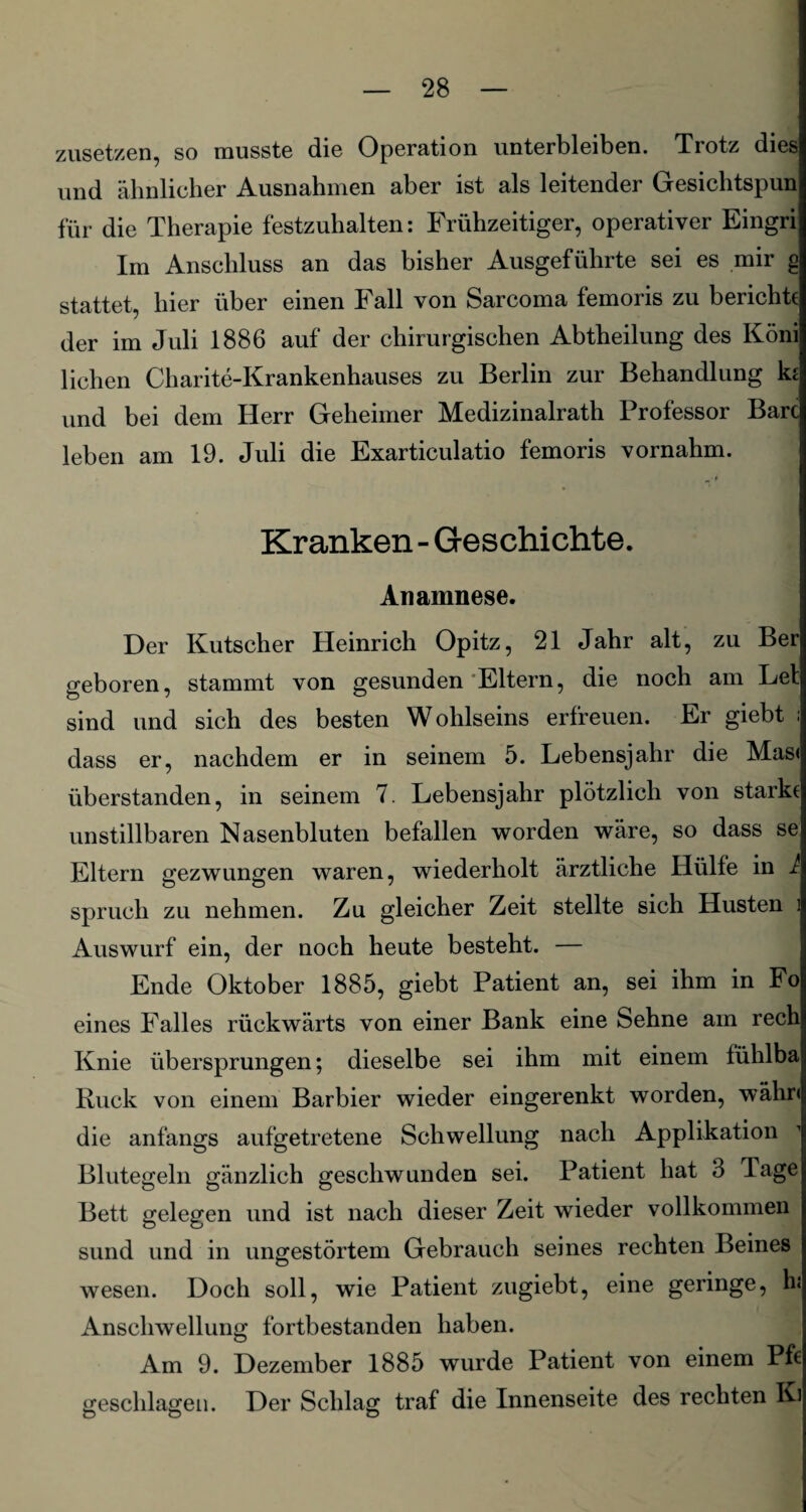 zusetzen, so musste die Operation unterbleiben. Trotz dies und ähnlicher Ausnahmen aber ist als leitender Gesichtspun für die Therapie festzuhalten: Frühzeitiger, operativer Eingri Im Anschluss an das bisher Ausgeführte sei es mir g stattet, hier über einen Fall von Sarcoma femoris zu berichte der im Juli 1886 auf der chirurgischen Abtheilung des Koni liehen Charite-Krankenhauses zu Berlin zur Behandlung ki und bei dem Herr Geheimer Medizinalrath Professor Bare leben am 19. Juli die Exarticulatio femoris vornahm. Kranken - Geschichte. Anamnese. Der Kutscher Heinrich Opitz, 21 Jahr alt, zu Ber geboren, stammt von gesunden Eltern, die noch am Lei sind und sich des besten Wohlseins erfreuen. Er giebt ; dass er, nachdem er in seinem 5. Lebensjahr die Mas« überstanden, in seinem 7. Lebensjahr plötzlich von starke unstillbaren Nasenbluten befallen worden wäre, so dass se Eltern gezwungen waren, wiederholt ärztliche Hülfe in I Spruch zu nehmen. Zu gleicher Zeit stellte sich Husten i Auswurf ein, der noch heute besteht. — Ende Oktober 1885, giebt Patient an, sei ihm in Fo eines Falles rückwärts von einer Bank eine Sehne am rech Knie übersprungen; dieselbe sei ihm mit einem tühlba Ruck von einem Barbier wieder eingerenkt worden, währ« die anfangs aufgetretene Schwellung nach Applikation Blutegeln gänzlich geschwunden sei. Patient hat 3 Tage Bett gelegen und ist nach dieser Zeit wieder vollkommen sund und in ungestörtem Gebrauch seines rechten Beines wesen. Doch soll, wie Patient zugiebt, eine geringe, h: Anschwellung fortbestanden haben. Am 9. Dezember 1885 wurde Patient von einem Pfc geschlagen. Der Schlag traf die Innenseite des rechten Ki