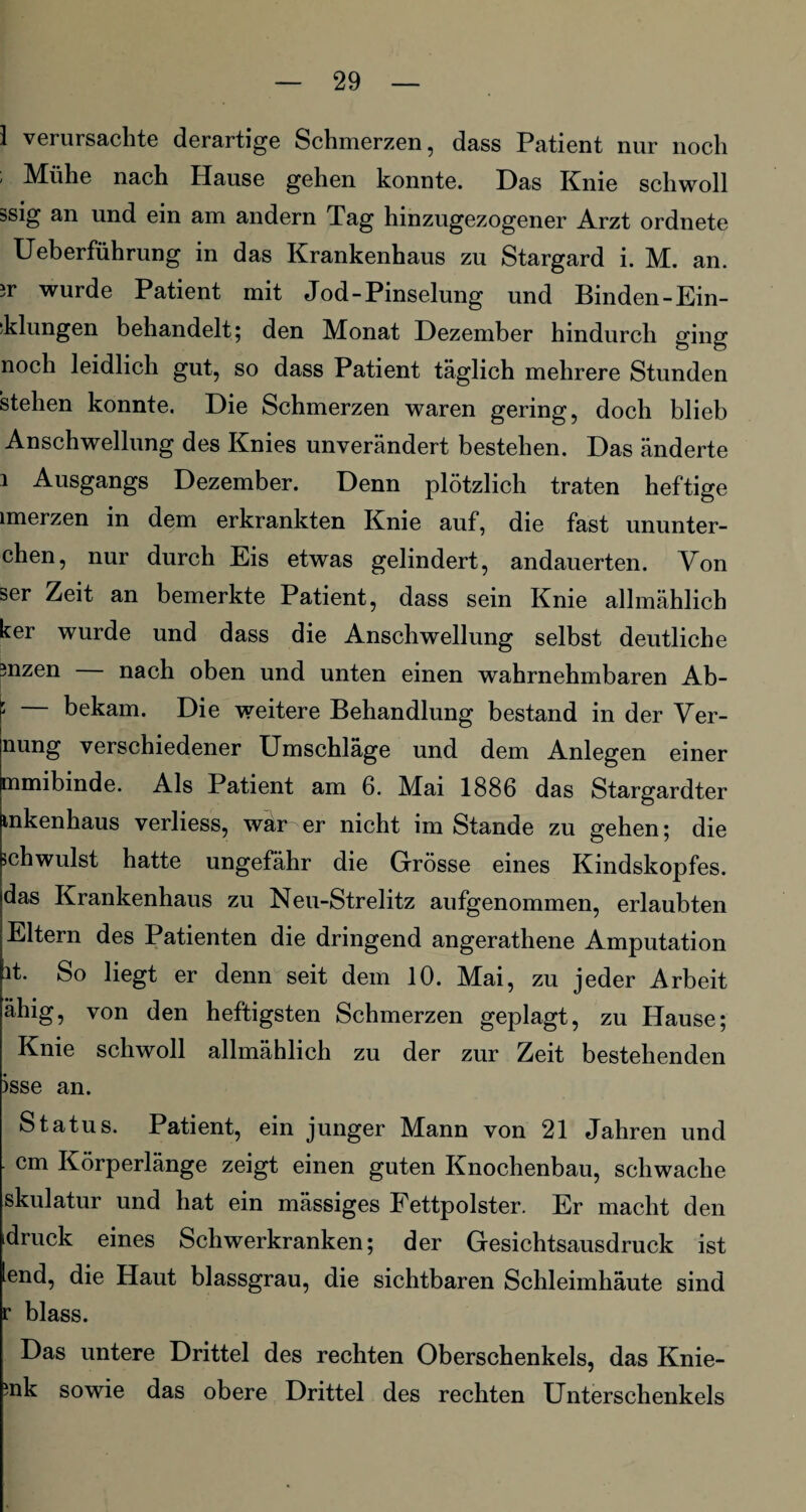 1 verursachte derartige Schmerzen, dass Patient nur noch ' Mühe nach Hause gehen, konnte. Das Knie schwoll ssig an und ein am andern Tag hinzugezogener Arzt ordnete Ueberführung in das Krankenhaus zu Stargard i. M. an. sr wurde Patient mit Jod-Pinselung und Binden-Ein¬ klungen behandelt; den Monat Dezember hindurch ging noch leidlich gut, so dass Patient täglich mehrere Stunden stehen konnte. Die Schmerzen waren gering, doch blieb Anschwellung des Knies unverändert bestehen. Das änderte i Ausgangs Dezember. Denn plötzlich traten heftige unerzen in dem erkrankten Knie auf, die fast ununter- chen, nur durch Eis etwas gelindert, andauerten. Von ser Zeit an bemerkte Patient, dass sein Knie allmählich ker wurde und dass die Anschwellung selbst deutliche mzen nach oben und unten einen wahrnehmbaren Ab- : bekam. Die weitere Behandlung bestand in der Ver- nung verschiedener Umschläge und dem Anlegen einer mmibinde. Als Patient am 6. Mai 1886 das Stargardter mkenhaus verliess, war er nicht im Stande zu gehen; die schwulst hatte ungefähr die Grösse eines Kindskopfes, das Krankenhaus zu Neu-Strelitz aufgenommen, erlaubten Eltern des Patienten die dringend angerathene Amputation it. So liegt er denn seit dem 10. Mai, zu jeder Arbeit ähig, von den heftigsten Schmerzen geplagt, zu Hause; Knie schwoll allmählich zu der zur Zeit bestehenden >sse an. Status. Patient, ein junger Mann von 21 Jahren und cm Körperlänge zeigt einen guten Knochenbau, schwache skulatur und hat ein mässiges Fettpolster. Er macht den druck eines Schwerkranken; der Gesichtsausdruck ist lend, die Haut blassgrau, die sichtbaren Schleimhäute sind r blass. Das untere Drittel des rechten Oberschenkels, das Knie- mk sowie das obere Drittel des rechten Unterschenkels