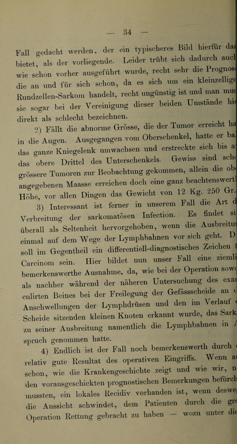 Fall gedacht werden, der ein typischeres Bild lneitur da. bietet, als der vorliegende. Leider trübt sich dadurch aucl wie schon vorher ausgeführt wurde, recht sehr die Prognose die an und für sich schon, da es sich um ein kleinzellig« Rundzellen-Sarkom handelt, recht ungünstig ist und man mm sie sogar bei der Vereinigung dieser beiden Umstande h.H direkt als schlecht bezeichnen. 2) Fällt die abnorme Grösse, die der Tumor erreicht ha in die Augen. Ausgegangen vom Oberschenkel, hatte er ba das ganze Kniegelenk umwachsen und erstreckte sich bis a das obere Drittel des Unterschenkels. Gewiss sind sch, grössere Tumoren zur Beobachtung gekommen, allein die ob. angegebenen Maasse erreichen doch eine ganz beachtenswert Höhe, vor allen Dingen das Gewicht von 12 Kg. 250 r. 3) Interessant ist ferner in unserem Fall die Art d Verbreitung der sarkomatösen Infection. Es findet si überall als Seltenheit hervorgehoben, wenn die Ausbreitu. einmal auf dem Wege der Lymphbahnen vor sich geht, soll im Gegentheil ein differentiell-diagnostisches Zeichen 1 Carcinom sein. Hier bildet nun unser Fall eine ziemli bemerkenswerthe Ausnahme, da, wie bei der Operation sowc als nachher während der näheren Untersuchung des exai culirten Beines bei der Freilegung der Gefässscheide an c Anschwellungen der Lymphdrüsen und den im Verlaut < Scheide sitzenden kleinen Knoten erkannt wurde, das Sark zu seiner Ausbreitung namentlich die Lymphbahnen in i sprach genommen hatte. 4) Endlich ist der Fall noch bemerkenswerth durch - relativ gute Resultat des operativen Eingriffs. Wenn ai schon, wie die Krankengeschichte zeigt und wie wir, n den vorausgeschickten prognostischen Bemerkungen befurch mussten, ein lokales Recidiv vorhanden ist, wenn deswe: die Aussicht schwindet, dem Patienten durch die gr< Operation Rettung gebracht zu haben - wozu unter di«