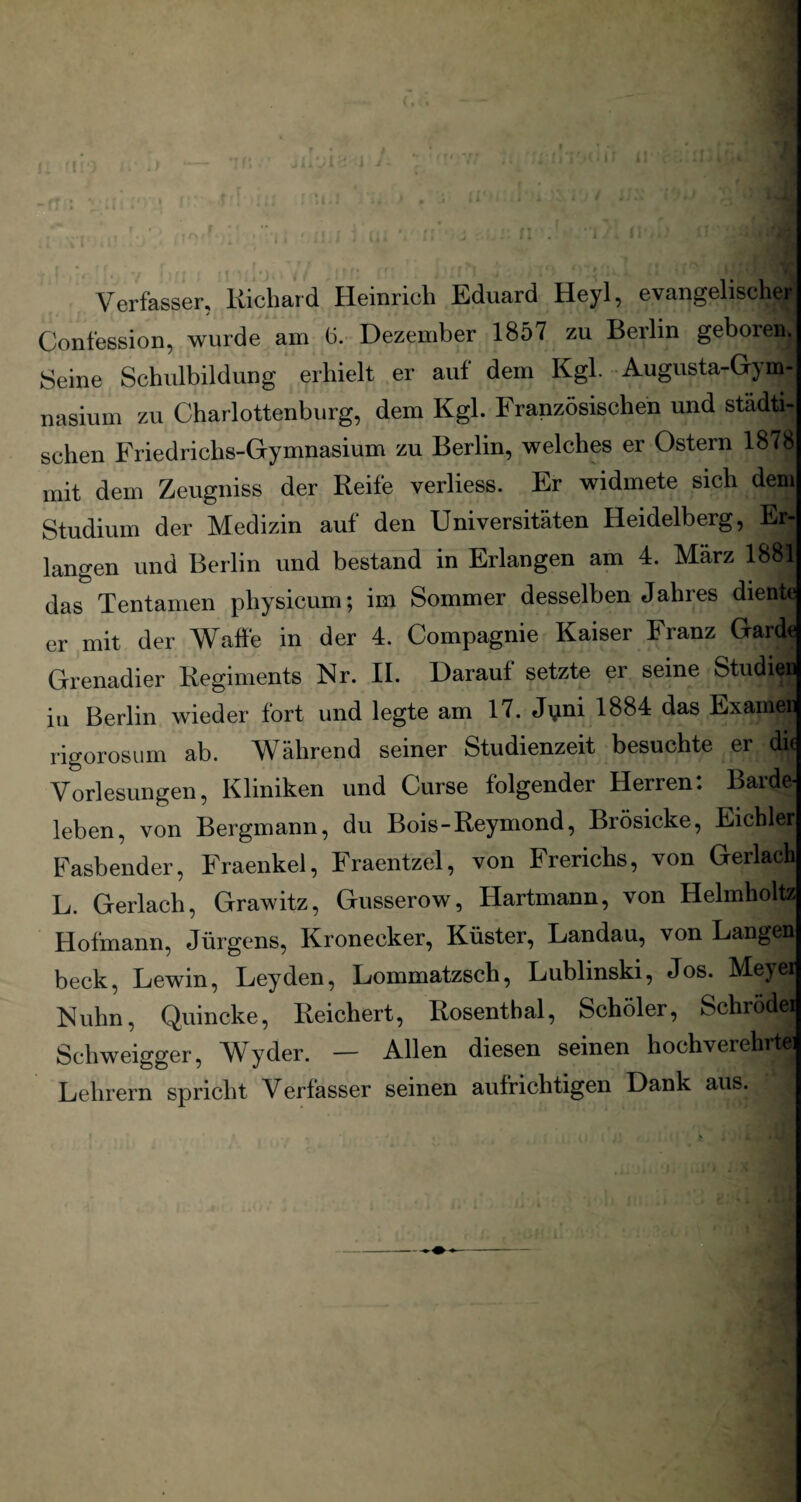 i I Verfasser, Richard Heinrich Eduard Heyl, evangelischer Confession, wurde am h. Dezember 1857 zu Berlin geboren^ Seine Schulbildung erhielt er auf dem Kgl. Augusta-Gym- nasium zu Charlottenburg, dem Kgl. Französischen und städti¬ schen Friedrichs-Gymnasium zu Berlin, welches er Ostern 1878 mit dem Zeugniss der Reife verliess. Er widmete sich dem Studium der Medizin auf den Universitäten Heidelberg, Er¬ langen und Berlin und bestand in Erlangen am 4. März 1881 das Tentamen physicum; im Sommer desselben Jahres diente er mit der Waffe in der 4. Compagnie Kaiser Franz Garde Grenadier Regiments Kr. II. Darauf setzte er seine Studien in Berlin wieder fort und legte am 17. Jvini 1884 das Examen rigorosum ab. Während seiner Studienzeit besuchte er die Vorlesungen, Kliniken und Curse folgender Herren: Barde¬ leben, von Bergmann, du Bois-Reymond, Brösicke, Eichler Fasbender, Fraenkel, Fraentzel, von Frerichs, von Gerlach L. Gerlach, Grawitz, Gusserow, Hartmann, von Helmholtz Hofmann, Jürgens, Kronecker, Küster, Landau, von Langen beck, Lewin, Leyden, Lommatzsch, Lublinski, Jos. Meyei Kuhn, Quincke, Reichert, Rosenthal, Schöler, Schrodei Schweigger, Wyder. — Allen diesen seinen hochverehrte: Lehrern spricht Verfasser seinen aufrichtigen Dank aus.