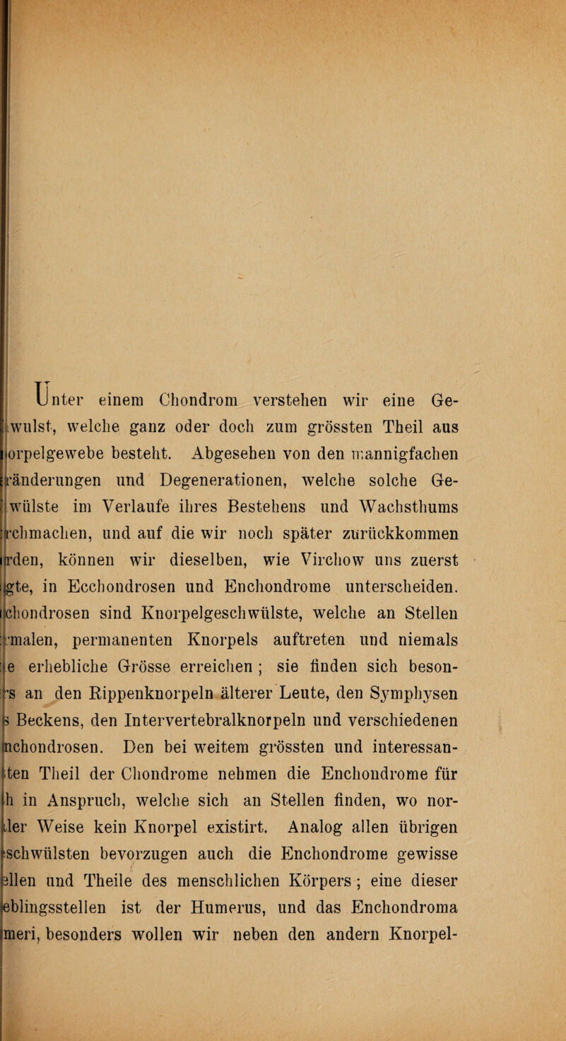 Unter einem Chondrom verstehen wir eine Ge- i»willst, welche ganz oder doch zum grössten Theil aus horpelgewebe besteht. Abgesehen von den mannigfachen ränderungen und Degenerationen, welche solche Ge- JWülste im Verlaufe ihres Bestehens und Wachsthums jrehmaclien, und auf die wir noch später zurückkommen erden, können wir dieselben, wie Virchow uns zuerst Ijgte, in Ecchondrosen und Enchondrome unterscheiden, ilchondrosen sind Knorpelgeschwülste, welche an Stellen Irmalen, permanenten Knorpels auftreten und niemals fe erhebliche Grösse erreichen ; sie finden sich beson- ifs an den Rippenknorpeln älterer Leute, den Symphysen p Beckens, den Intervertebralknorpeln und verschiedenen inchondrosen. Den bei weitem grössten und interessan¬ ten Theil der Chondrome nehmen die Enchondrome für |h in Anspruch, welche sich an Stellen finden, wo nor- ller Weise kein Knorpel existirt. Analog allen übrigen |schwülsten bevorzugen auch die Enchondrome gewisse Mlen und Theile des menschlichen Körpers ; eine dieser eblingsstellen ist der Humerus, und das Enchondroma meri, besonders wollen wir neben den andern Knorpel-