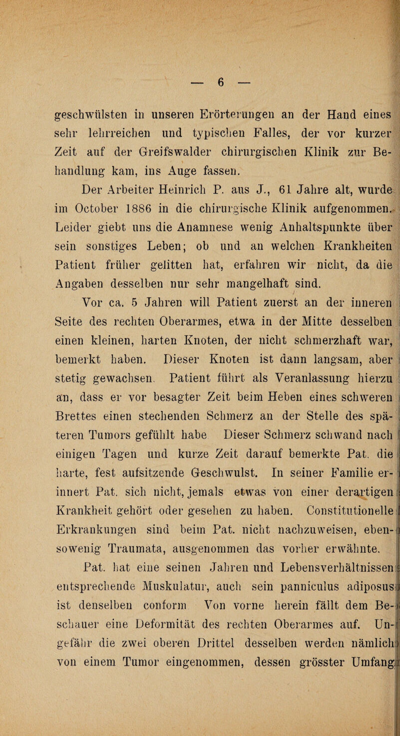 geschwülsten in unseren Erörterungen an der Hand eines sehr lehrreichen und typischen Falles, der vor kurzer Zeit auf der Greifswalder chirurgischen Klinik zur Be¬ handlung kam, ins Auge fassen. Der Arbeiter Heinrich P. aus J., 61 Jahre alt, wurde im October 1886 in die chirurgische Klinik aufgenommen. Leider giebt uns die Anamnese wenig Anhaltspunkte über sein sonstiges Leben; ob und an welchen Krankheiten Patient früher gelitten hat, erfahren wir nicht, da die Angaben desselben nur sehr mangelhaft sind. t jii Vor ca. 5 Jahren will Patient zuerst an der inneren Seite des rechten Oberarmes, etwa in der Mitte desselben einen kleinen, harten Knoten, der nicht schmerzhaft war, bemerkt haben. Dieser Knoten ist dann langsam, aber stetig gewachsen. Patient führt als Veranlassung hierzu an, dass er vor besagter Zeit beim Heben eines schweren Brettes einen stechenden Schmerz an der Stelle des spä¬ teren Tumors gefühlt habe Dieser Schmerz schwand nach einigen Tagen und kurze Zeit darauf bemerkte Pat. die harte, fest aufsitzende Geschwulst. In seiner Familie er¬ innert Pat. sich nicht, jemals etwas von einer derartigen Krankheit gehört oder gesehen zu haben. Constitutionelle Erkrankungen sind beim Pat. nicht nachzuweisen, eben-; sowenig Traumata, ausgenommen das vorher erwähnte. Pat. hat eine seinen Jahren und Lebensverhältnissen entsprechende Muskulatur, auch sein panniculus adiposus ist denselben conform Von vorne herein fällt dem Be¬ schauer eine Deformität des rechten Oberarmes auf. Un- gefähr die zwei oberen Drittel desselben werden nämlich von einem Tumor eingenommen, dessen grösster Umfang