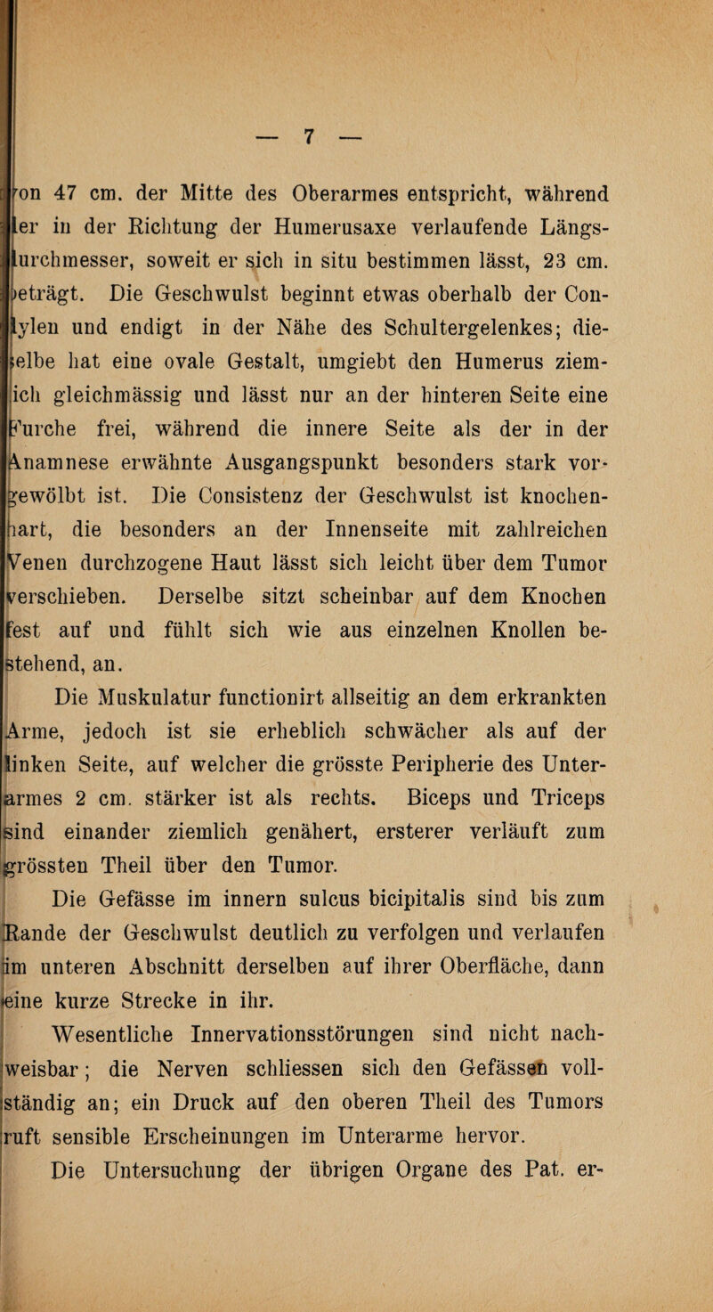 on 47 cm. der Mitte des Oberarmes entspricht, während er in der Richtung der Humerusaxe verlaufende Längs- urchmesser, soweit er sich in situ bestimmen lässt, 23 cm. >eträgt. Die Geschwulst beginnt etwas oberhalb der Con- ylen und endigt in der Nähe des Schultergelenkes; die¬ selbe hat eine ovale Gestalt, umgiebt den Humerus ziem- ich gleichmässig und lässt nur an der hinteren Seite eine furche frei, während die innere Seite als der in der Anamnese erwähnte Ausgangspunkt besonders stark vor* gewölbt ist. Die Consistenz der Geschwulst ist knochen¬ hart, die besonders an der Innenseite mit zahlreichen Venen durchzogene Haut lässt sich leicht über dem Tumor verschieben. Derselbe sitzt scheinbar auf dem Knochen fest auf und fühlt sich wie aus einzelnen Knollen be- j . stehend, an. Die Muskulatur functionirt allseitig an dem erkrankten Arme, jedoch ist sie erheblich schwächer als auf der linken Seite, auf welcher die grösste Peripherie des Unter- rmes 2 cm. stärker ist als rechts. Biceps und Triceps ind einander ziemlich genähert, ersterer verläuft zum rossten Theil über den Tumor. Die Gefässe im innern sulcus bicipitalis sind bis zum Rande der Geschwulst deutlich zu verfolgen und verlaufen iim unteren Abschnitt derselben auf ihrer Oberfläche, dann eine kurze Strecke in ihr. Wesentliche Innervationsstörungen sind nicht nach¬ weisbar ; die Nerven schliessen sich den Gefässen voll¬ ständig an; ein Druck auf den oberen Theil des Tumors ruft sensible Erscheinungen im Unterarme hervor. Die Untersuchung der übrigen Organe des Pat. er-