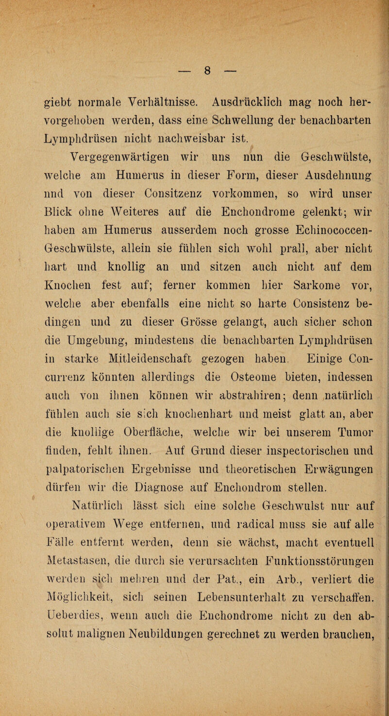 giebt normale Verhältnisse. Ausdrücklich mag noch her¬ vorgehoben werden, dass eine Schwellung der benachbarten Lymphdrüsen nicht nachweisbar ist. Vergegenwärtigen wir uns nun die Geschwülste, welche am Humerus in dieser Form, dieser Ausdehnung und von dieser Consitzenz Vorkommen, so wird unser Blick ohne Weiteres auf die Enchondrome gelenkt; wir haben am Humerus ausserdem noch grosse Echinococcen- Geschwülste, allein sie fühlen sich wohl prall, aber nicht hart und knollig an und sitzen auch nicht auf dem Knochen fest auf; ferner kommen hier Sarkome vor, welche aber ebenfalls eine nicht so harte Consistenz be¬ dingen und zu dieser Grösse gelangt, auch sicher schon die Umgebung, mindestens die benachbarten Lymphdrüsen in starke Mitleidenschaft gezogen haben. Einige Con- currenz könnten allerdings die Osteome bieten, indessen auch von ihnen können wir abstrahiren; denn natürlich fühlen auch sie sich knochenhart und meist glatt an, aber die knollige Oberfläche, welche wir bei unserem Tumor finden, fehlt ihnen. Auf Grund dieser inspectorischen und palpatorischen Ergebnisse und theoretischen Erwägungen dürfen wir die Diagnose auf Enchondrom stellen. Natürlich lässt sich eine solche Geschwulst nur auf operativem Wege entfernen, und radical muss sie auf alle Fälle entfernt werden, denn sie wächst, macht eventuell Metastasen, die durch sie verursachten Funktionsstörungen werden sich mehren und der Fat., ein Arb., verliert die Möglichkeit, sich seinen Lebensunterhalt zu verschaffen. Ueberdies, wenn auch die Enchondrome nicht zu den ab¬ solut malignen Neubildungen gerechnet zu werden brauchen,