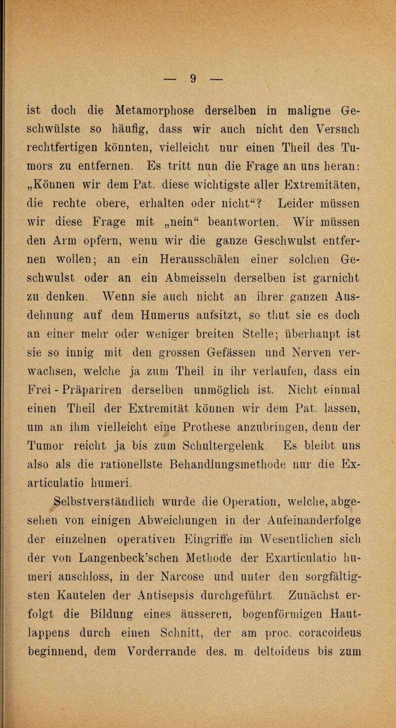 ist doch die Metamorphose derselben in maligne Ge¬ schwülste so häufig, dass wir auch nicht den Versuch rechtfertigen könnten, vielleicht nur einen Th eil des Tu¬ mors zu entfernen. Es tritt nun die Frage an uns heran: „Können wir dem Pat. diese wichtigste aller Extremitäten, die rechte obere, erhalten oder nicht“? Leider müssen wir diese Frage mit „nein“ beantworten. Wir müssen den Arm opfern, wenn wir die ganze Geschwulst entfer¬ nen wollen; an ein Herausschälen einer solchen Ge¬ schwulst oder an ein Abmeisseln derselben ist garnicht zu denken. Wenn sie auch nicht an ihrer ganzen Aus¬ dehnung auf dem Humerus aufsitzt, so thut sie es doch au einer mehr oder weniger breiten Stelle; überhaupt ist sie so innig mit den grossen Gefässen und Nerven ver¬ wachsen, welche ja zum Theil in ihr verlaufen, dass ein Frei - Präpariren derselben unmöglich ist. Nicht einmal einen Theil der Extremität können wir dem Pat. lassen, um an ihm vielleicht eine Prothese anzubringen, denn der Tumor reicht ja bis zum Schultergelenk Es bleibt uns also als die rationellste Behandlungsmethode nur die Ex- articulatio humeri. Selbstverständlich wurde die Operation, welche, abge¬ sehen von einigen Abweichungen in der Aufeinanderfolge der einzelnen operativen Eingriffe im Wesentlichen sich der von Langenbeck’schen Methode der Exarticulatio hu¬ meri anschloss, in der Narcose und unter den sorgfältig¬ sten Kautelen der Antisepsis durchgeführt. Zunächst er¬ folgt die Bildung eines äusseren, bogenförmigen Haut¬ lappens durch einen Schnitt, der am proc. coracoideus beginnend, dem Vorderrande des. m. deltoideus bis zum
