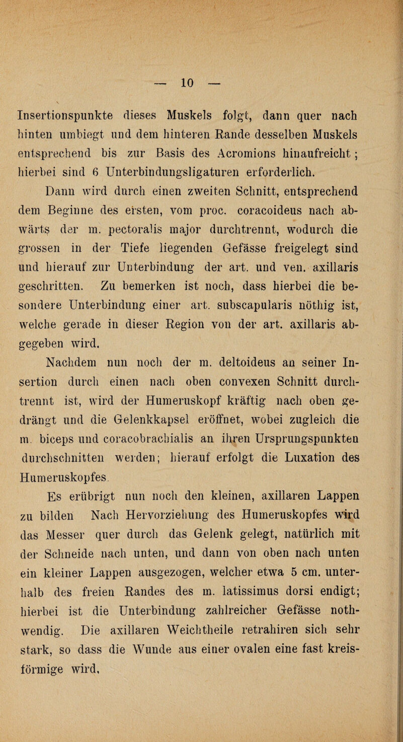 Insertionspunkte dieses Muskels folgt, dann quer nach hinten umbiegt und dem hinteren Rande desselben Muskels entsprechend bis zur Basis des Acromions kinaufreicht; hierbei sind 6 Unterbindungsligaturen erforderlich. Dann wird durch einen zweiten Schnitt, entsprechend dem Beginne des ersten, vom proc. coracoideus nach ab¬ wärts der m. pectoralis major durchtrennt, wodurch die grossen in der Tiefe liegenden Gefässe freigelegt sind und hierauf zur Unterbindung der art. und ven. axillaris geschritten. Zu bemerken ist noch, dass hierbei die be¬ sondere Unterbindung einer art. subscapularis nöthig ist, welche gerade in dieser Region von der art. axillaris ab¬ gegeben wird. Nachdem nun noch der m. deltoideus an seiner In¬ sertion durch einen nach oben convexen Schnitt durch¬ trennt ist, wird der Humeruskopf kräftig nach oben ge¬ drängt und die Gelenkkapsel eröffnet, wobei zugleich die m. biceps und coracobrachialis an ihren Ursprungspunkten durchschnitten werden; hierauf erfolgt die Luxation des Humeruskopfes Es erübrigt nun noch den kleinen, axillaren Lappen zu bilden Nach Hervorziehung des Humeruskopfes wird das Messer quer durch das Gelenk gelegt, natürlich mit der Schneide nach unten, und dann von oben nach unten ein kleiner Lappen ausgezogen, welcher etwa 5 cm. unter¬ halb des freien Randes des m. latissimus dorsi endigt; hierbei ist die Unterbindung zahlreicher Gefässe noth- wendig. Die axillaren Weichtheile retrahiren sich sehr stark, so dass die Wunde aus einer ovalen eine fast kreis¬ förmige wird.