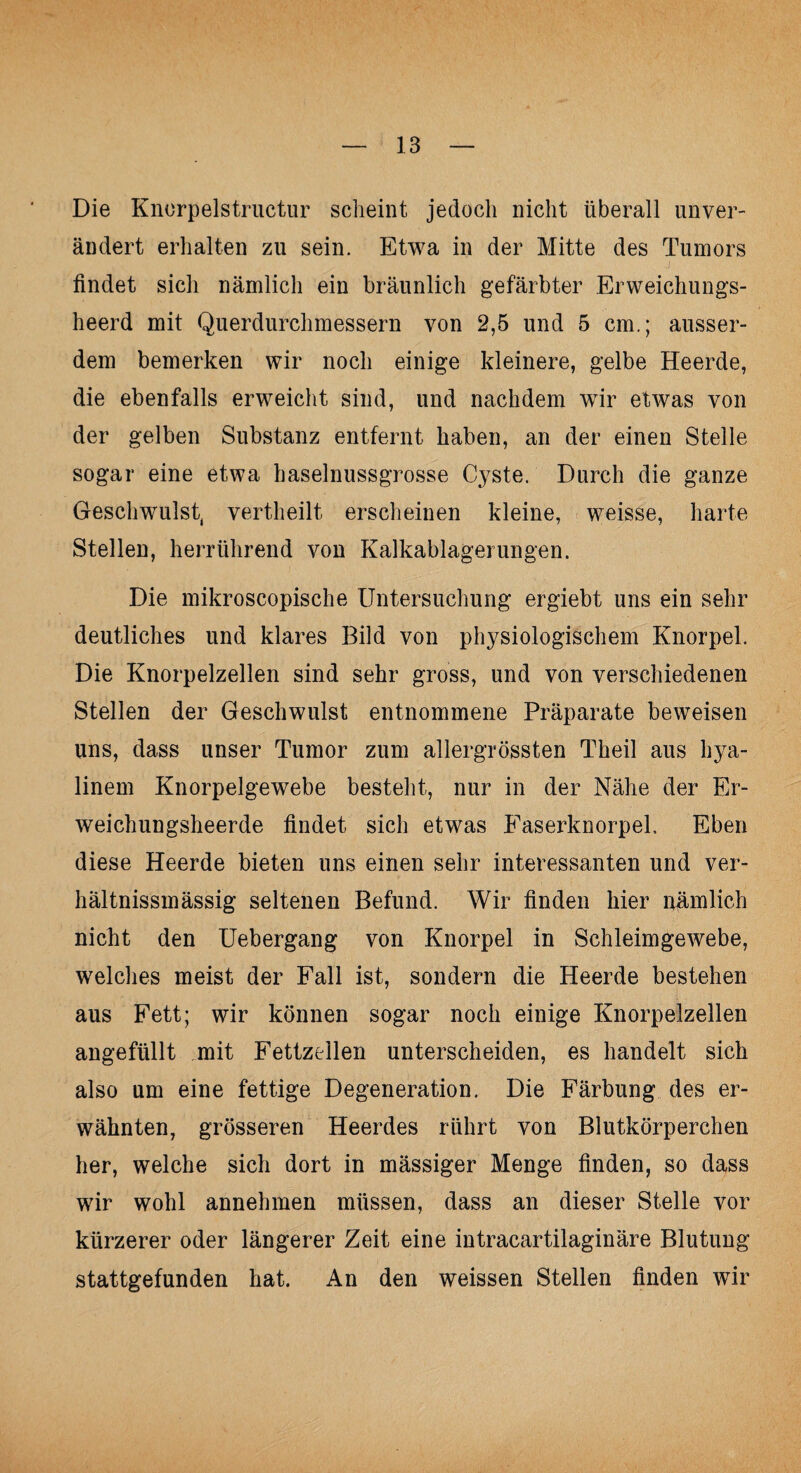 Die Knorpelstructur scheint jedoch nicht überall unver¬ ändert erhalten zu sein. Etwa in der Mitte des Tumors findet sich nämlich ein bräunlich gefärbter Erweichungs- heerd mit Querdurchmessern von 2,5 und 5 cm.; ausser¬ dem bemerken wir noch einige kleinere, gelbe Heerde, die ebenfalls erweicht sind, und nachdem wir etwas von der gelben Substanz entfernt haben, an der einen Stelle sogar eine etwa haselnussgrosse Cyste. Durch die ganze Geschwulst, vertheilt erscheinen kleine, weisse, harte Stellen, herrührend von Kalkablagerungen. Die mikroscopische Untersuchung ergiebt uns ein sehr deutliches und klares Bild von physiologischem Knorpel. Die Knorpelzellen sind sehr gross, und von verschiedenen Stellen der Geschwulst entnommene Präparate beweisen uns, dass unser Tumor zum allergrössten Theil aus hya¬ linem Knorpelgewebe besteht, nur in der Nähe der Er¬ weichungsheerde findet sich etwas Easerknorpel, Eben diese Heerde bieten uns einen sehr interessanten und ver- hältnissmässig seltenen Befund. Wir finden hier nämlich nicht den Uebergang von Knorpel in Schleimgewebe, welches meist der Fall ist, sondern die Heerde bestehen aus Fett; wir können sogar noch einige Knorpelzellen angefüllt mit Fettzellen unterscheiden, es handelt sich also um eine fettige Degeneration. Die Färbung des er¬ wähnten, grösseren Heerdes rührt von Blutkörperchen her, welche sich dort in mässiger Menge finden, so dass wir wohl annehmen müssen, dass an dieser Stelle vor kürzerer oder längerer Zeit eine intracartilaginäre Blutung stattgefunden hat. An den weissen Stellen finden wir