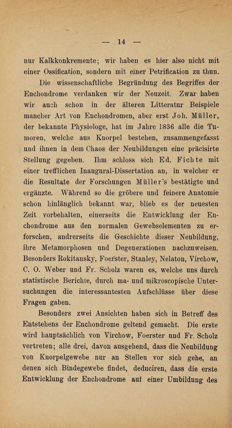 nur Kalkkonkremente; wir haben es hier also nicht mit einer Ossification, sondern mit einer Petrification zu thun. Die wissenschaftliche Begründung des Begriffes der Enchondrome verdanken wir der Neuzeit. Zwar haben wir auch schon in der älteren Litteratur Beispiele mancher Art von Enchondromen, aber erst Joh. Müller, der bekannte Physiologe, hat im Jahre 1836 alle die Tu¬ moren, welche aus Knorpel bestehen, zusammengefasst und ihnen in dem Chaos der Neubildungen eine präcisirte Stellung gegeben. Ihm schloss sich Ed. Fichte mit einer trefflichen Inaugural-Dissertation an, in welcher er die Resultate der Forschungen Mülle r’s bestätigte und ergänzte. Während so die gröbere und feinere Anatomie schon hinlänglich bekannt war, blieb es der neuesten Zeit Vorbehalten, einerseits die Entwicklung der En¬ chondrome aus den normalen Gewebselementen zu er¬ forschen, andrerseits die Geschichte dieser Neubildung, ihre Metamorphosen und Degenerationen nachzuweisen. Besonders Rokitansky, Foerster, Stanley, Nelaton, Virchow, C. 0. Weber und Fr. Scholz waren es, welche uns durch statistische Berichte, durch ma- und mikroscopische Unter¬ suchungen die interessantesten Aufschlüsse über diese Fragen gaben. Besonders zwei Ansichten haben sich in Betreff des Entstehens der Enchondrome geltend gemacht. Die erste wird hauptsächlich von Virchow, Foerster und Fr. Scholz vertreten; alle drei, davon ausgehend, dass die Neubildung von Knorpelgewebe nur an Stellen vor sich gehe, an denen sich Bindegewebe findet, deduciren, dass die erste Entwicklung der Enchondrome auf einer Umbildung des