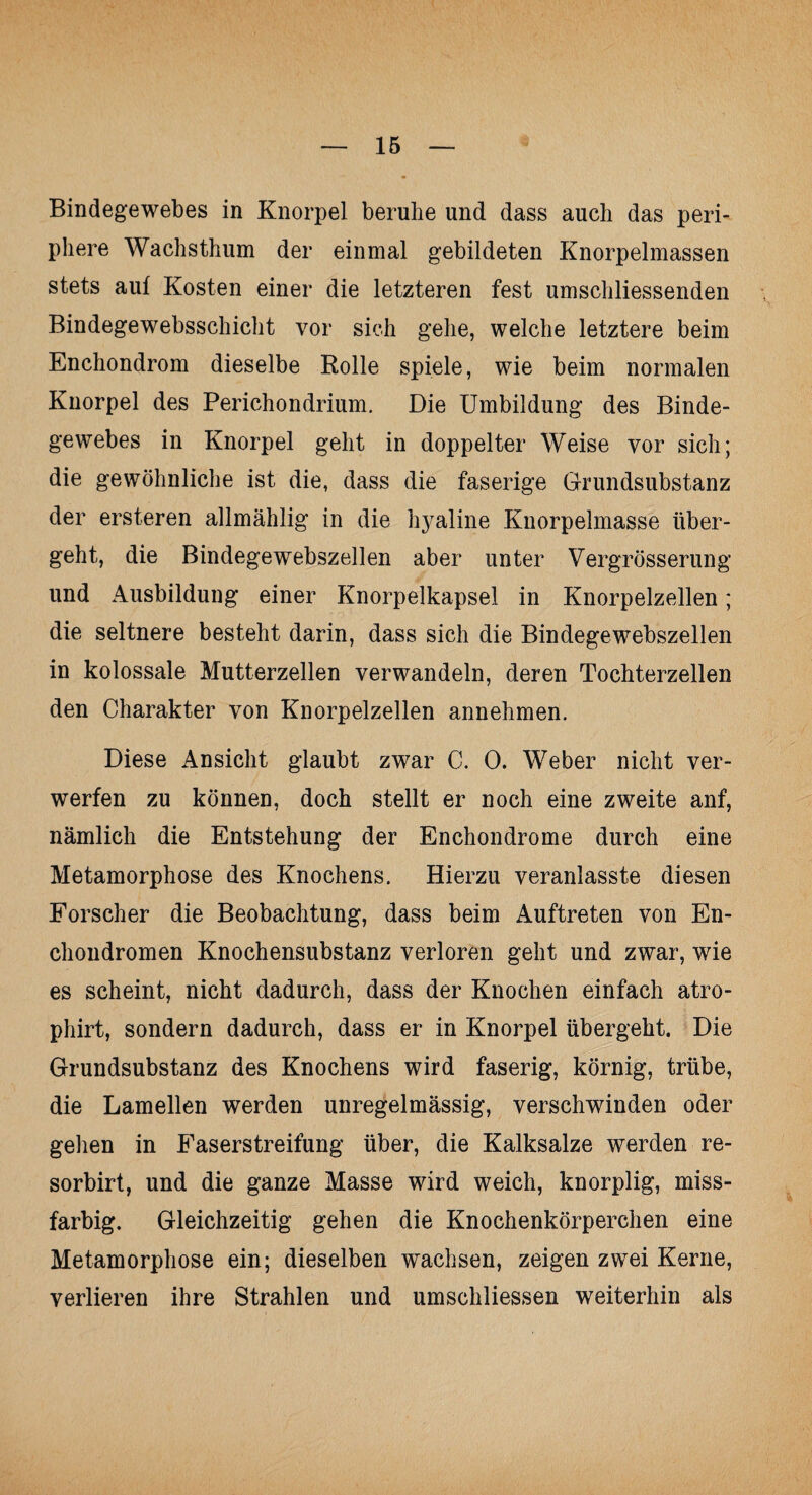 Bindegewebes in Knorpel beruhe und dass auch das peri¬ phere Wachsthum der einmal gebildeten Knorpelmassen stets auf Kosten einer die letzteren fest umscliliessenden Bindege websschicht vor sich gehe, welche letztere beim Enchondrom dieselbe Rolle spiele, wie beim normalen Knorpel des Perichondrium. Die Umbildung des Binde¬ gewebes in Knorpel geht in doppelter Weise vor sich; die gewöhnliche ist die, dass die faserige Grundsubstanz der ersteren allmählig in die l^aline Knorpelmasse über¬ geht, die Bindegewebszellen aber unter Vergrösserung und Ausbildung einer Knorpelkapsel in Knorpelzellen; die seltnere besteht darin, dass sich die Bindegewebszellen in kolossale Mutterzellen verwandeln, deren Tochterzellen den Charakter von Knorpelzellen annehmen. Diese Ansicht glaubt zwar C. 0. Weber nicht ver¬ werfen zu können, doch stellt er noch eine zweite anf, nämlich die Entstehung der Enchondrome durch eine Metamorphose des Knochens. Hierzu veranlasste diesen Forscher die Beobachtung, dass beim Auftreten von En- chondromen Knochensubstanz verloren geht und zwar, wie es scheint, nicht dadurch, dass der Knochen einfach atro- phirt, sondern dadurch, dass er in Knorpel übergeht. Die Grundsubstanz des Knochens wird faserig, körnig, trübe, die Lamellen werden unregelmässig, verschwinden oder gehen in Faserstreifung über, die Kalksalze werden re- sorbirt, und die ganze Masse wird weich, knorplig, miss¬ farbig. Gleichzeitig gehen die Knochenkörperchen eine Metamorphose ein; dieselben wachsen, zeigen zwei Kerne, verlieren ihre Strahlen und umschliessen weiterhin als