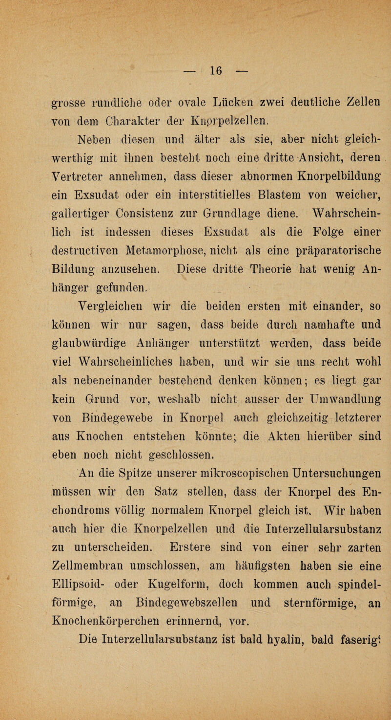 grosse rundliche oder ovale Lücken zwei deutliche Zellen von dem Charakter der Knprpelzellen. Neben diesen und älter als sie, aber nicht gleich- werthig mit ihnen besteht noch eine dritte Ansicht, deren Vertreter annehmen, dass dieser abnormen Knorpelbildung ein Exsudat oder ein interstitielles Blastem von weicher, gallertiger Consistenz zur Grundlage diene. Wahrschein¬ lich ist indessen dieses Exsudat als die Folge einer destructiven Metamorphose, nicht als eine präparatorische Bildung anzusehen. Diese dritte Theorie hat wenig An¬ hänger gefunden. Vergleichen wir die beiden ersten mit einander, so können wir nur sagen, dass beide durch namhafte und glaubwürdige Anhänger unterstützt werden, dass beide viel Wahrscheinliches haben, und wir sie uns recht wohl als nebeneinander bestehend denken können; es liegt gar kein Grund vor, weshalb nicht ausser der Umwandlung von Bindegewebe in Knorpel auch gleichzeitig letzterer aus Knochen entstehen könnte; die Akten hierüber sind eben noch nicht geschlossen. An die Spitze unserer mikroseopischen Untersuchungen müssen wir den Satz stellen, dass der Knorpel des En- chondroms völlig normalem Knorpel gleich ist. Wir haben auch hier die Knorpelzellen und die Interzellularsubstanz zu unterscheiden. Erstere sind von einer sehr zarten Zellmembran umschlossen, am häutigsten haben sie eine Ellipsoid- oder Kugelform, doch kommen auch spindel¬ förmige, an Bindegewebszellen und sternförmige, an Knochenkörperchen erinnernd, vor. Die Interzellularsubstanz ist bald hyalin, bald faserig!
