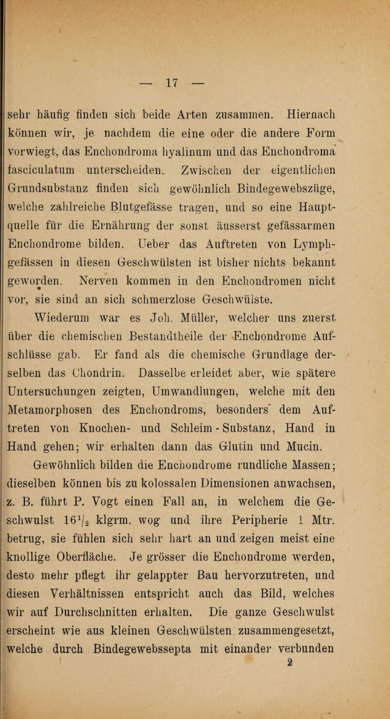 sehr häufig finden sich beide Arten zusammen. Hiernach können wir, je nachdem die eine oder die andere Form vorwiegt, das Enchondroma hyalinum und das Enchondroma fasciculatum unterscheiden. Zwischen der eigentlichen Grundsubstanz finden sich gewöhnlich Bindegewebszüge, welche zahlreiche Blutgefässe tragen, und so eine Haupt¬ quelle für die Ernährung der sonst äusserst gefässarmen Enchondrome bilden. Ueber das Auftreten von Lymph- gefä.ssen in diesen Geschwülsten ist bisher nichts bekannt geworden. Nerven kommen in den Enchondromen nicht vor, sie sind an sich schmerzlose Geschwülste. Wiederum war es Joh. Müller, welcher uns zuerst über die chemischen Bestandteile der Enchondrome Auf¬ schlüsse gab. Er fand als die chemische Grundlage der¬ selben das Chondrin. Dasselbe erleidet aber, wie spätere Untersuchungen zeigten, Umwandlungen, welche mit den Metamorphosen des Enchondroms, besonders dem Auf¬ treten von Knochen- und Schleim - Substanz, Hand in Hand gehen; wir erhalten dann das Glutin und Mucin. Gewöhnlich bilden die Enchondrome rundliche Massen; dieselben können bis zu kolossalen Dimensionen anwachsen, z. B. führt P. Vogt einen Fall an, in welchem die Ge¬ schwulst 161/2 klgrm. wog und ihre Peripherie 1 Mtr. betrug, sie fühlen sich sehr hart an und zeigen meist eine knollige Oberfläche. Je grösser die Enchondrome werden, desto mehr pflegt ihr gelappter Bau hervorzutreten, und diesen Verhältnissen entspricht auch das Bild, welches : wir auf Durchschnitten erhalten. Die ganze Geschwulst erscheint wie aus kleinen Geschwülsten zusammengesetzt, welche durch Bindegewebssepta mit einander verbunden 2