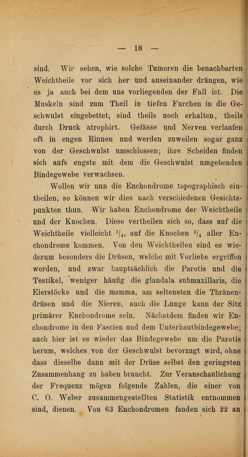 sind. Wir sehen, wie solche Tumoren die benachbarten Weichtheile vor sich her und auseinander drängen, wie es ja auch bei dem uns vorliegenden der Fall ist. Die Muskeln sind zum Theil in tiefen Furchen in die Ge¬ schwulst eingebettet, sind theils noch erhalten, theils durch Druck atrophirt. Gefässe und Nerven verlaufen oft in engen Rinnen und werden zuweilen sogar ganz von der Geschwulst umschlossen; ihre Scheiden finden j sich aufs engste mit dem die Geschwulst umgebenden i Bindegewebe verwachsen. Wollen wir nun die Enchondrome topographisch ein- j tbeilen, so können wir dies nach verschiedenen Gesichts- j punkten thun. Wir haben Enchondrome der Weichtheile j und der Knochen. Diese vertheilen sich so, dass auf die | Weichtheile vielleicht */4, auf die Knochen 3/4 aller En¬ chondrome kommen. Von den Weichtheilen sind es wie¬ derum besonders die Drüsen, welche mit Vorliebe ergriffen werden, und zwar hauptsächlich die Parotis und die I I Testikel, weniger häufig die glandala submaxillaris, die j Eierstöcke und die mamma, am seltensten die Thränen- | drüsen und die Nieren, auch die Lunge kann der Sitz j primärer Enchondrome sein, Nächstdem finden wir En- I Chondrome in den Fascien und dem Unterhautbindegewebe; i auch hier ist es wieder das Bindegewebe um die Parotis herum, welches von der Geschwulst bevorzugt wird, ohne j dass dieselbe dann mit der Drüse selbst den geringsten j Zusammenhang zu haben braucht. Zur Veranschaulichung j der Frequenz mögen folgende Zahlen, die einer von i C. 0. Weber zusammengestellten Statistik entnommen sind, dienen. Von 63 Enchondromen fanden sich 22 an j