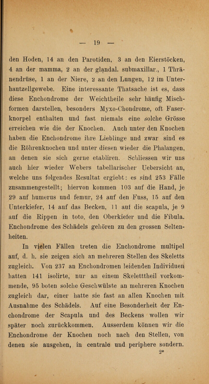 den Hoden, 14 an den Parotiden, 3 an den Eierstöcken, 4 an der mamma, 2 an der glandal. submaxillar., 1 Thrä- nendrüse, 1 an der Niere, 2 an den Lungen, 12 im Unter¬ hautzellgewebe. Eine interessante Thatsaclie ist es, dass diese Enchondrome der Weichtheile sehr häufig Misch¬ formen darstellen, besonders Myxo-Chondrome, oft Faser¬ knorpel enthalten und fast niemals eine solche Grösse erreichen wie die der Knochen. Auch unter den Knochen haben die Enchondrome ihre Lieblinge und zwar sind es die Röhrenknochen und unter diesen wieder die Phalangen, an denen sie sich gerne etabliren. Schliessen wir uns auch hier wieder Webers tabellarischer Uebersicht an, welche uns folgendes Resultat ergiebt: es sind 253 Fälle zusammengestellt; hiervon kommen 103 auf die Hand, je 29 auf humerus und femur, 24 auf den Fuss, 15 auf den Unterkiefer, 14 auf das Becken, 11 auf die scapula, je 9 auf die Rippen in toto, den Oberkiefer und die Fibula. Enchondrome des Schädels gehören zu den grossen Selten¬ heiten. In vielen Fällen treten die Enchondrome multipel auf, d. h. sie zeigen sich an mehreren Stellen des Skeletts zugleich. Von 237 an Enchondromen leidenden Individuen hatten 141 isolirte, nur an einem Skeletttheil vorkom¬ mende, 95 boten solche Geschwülste an mehreren Knochen zugleich dar, einer hatte sie fast an allen Knochen mit Ausnahme des Schädels. Auf eine Besonderheit der En¬ chondrome der Scapula und des Beckens wollen wir später noch zurückkommen. Ausserdem können wir die Enchondrome der Knochen noch nach den Stellen, von denen sie ausgehen, in centrale und periphere sondern. 2*