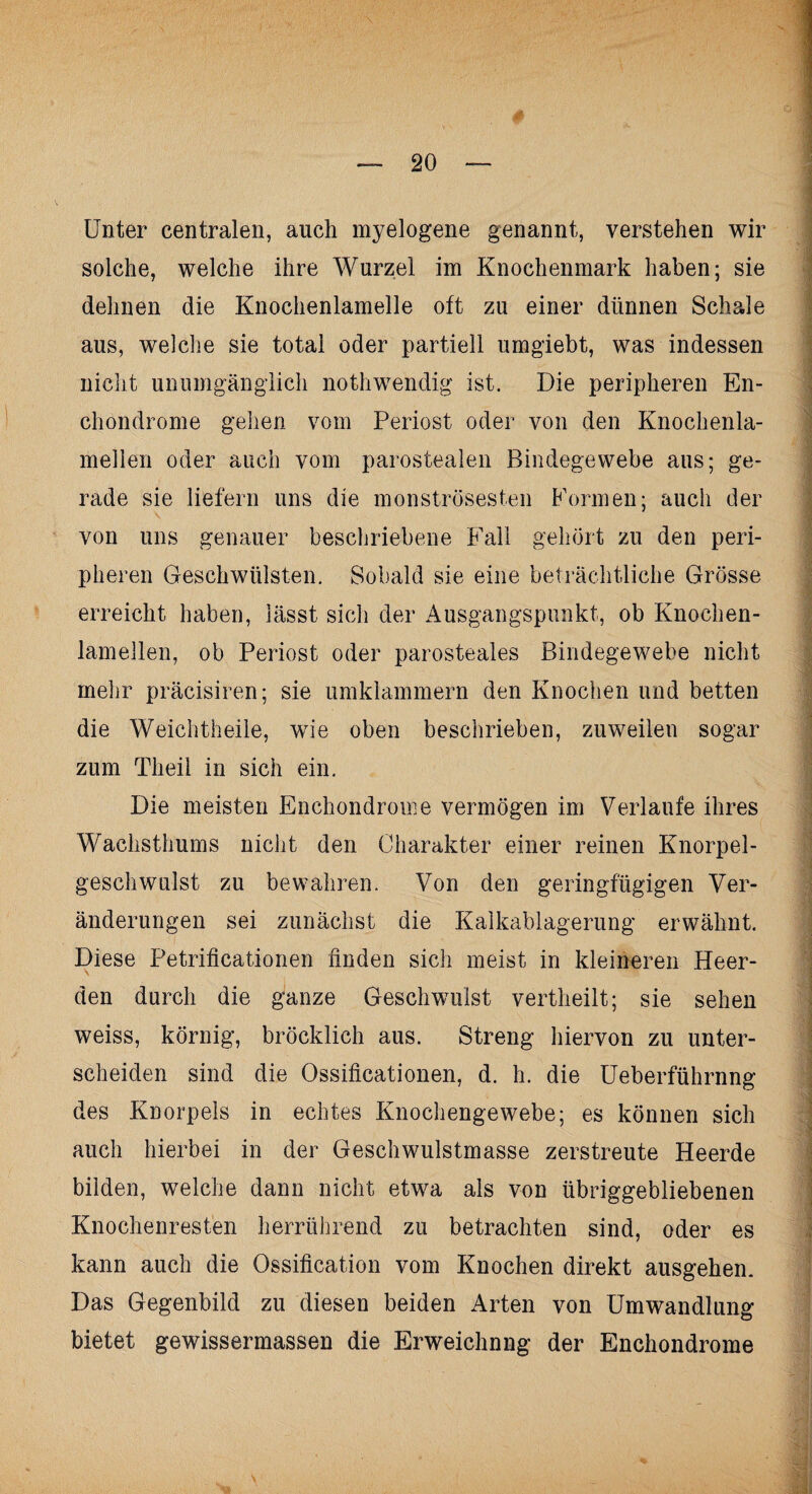 Unter centralen, auch myelogene genannt, verstehen wir solche, welche ihre Wurzel im Knochenmark haben; sie dehnen die Knochenlamelle oft zu einer dünnen Schale aus, welche sie total oder partiell umgiebt, was indessen nicht unumgänglich nothwendig ist. Die peripheren En- chondrome gehen vom Periost oder von den Knochenla¬ mellen oder auch vom parostealen Bindegewebe aus; ge¬ rade sie liefern uns die monströsesten Formen; auch der von uns genauer beschriebene Fall gehört zu den peri¬ pheren Geschwülsten. Sobald sie eine beträchtliche Grösse erreicht haben, lässt sich der Ausgangspunkt, ob Knochen¬ lamellen, ob Periost oder parosteales Bindegewebe nicht mehr präcisiren; sie umklammern den Knochen und betten die Weichtheile, wie oben beschrieben, zuweilen sogar zum Theil in sich ein. Die meisten Enchondrome vermögen im Verlaufe ihres Wachsthums nicht den Charakter einer reinen Knorpel¬ geschwulst zu bewahren. Von den geringfügigen Ver¬ änderungen sei zunächst die Kalkablagerung erwähnt. Diese Petrificationen finden sich meist in kleineren Been¬ den durch die ganze Geschwulst vertheilt; sie sehen weiss, körnig, bröcklich aus. Streng hiervon zu unter¬ scheiden sind die Ossificationen, d. h. die Ueberführnng des Knorpels in echtes Knochengewebe; es können sich auch hierbei in der Geschwulstmasse zerstreute Heerde bilden, welche dann nicht etwa als von übriggebliebenen Knochenresten herrührend zu betrachten sind, oder es kann auch die Ossification vom Knochen direkt ausgehen. Das Gegenbild zu diesen beiden Arten von Umwandlung bietet gewissermassen die Erweichnng der Enchondrome