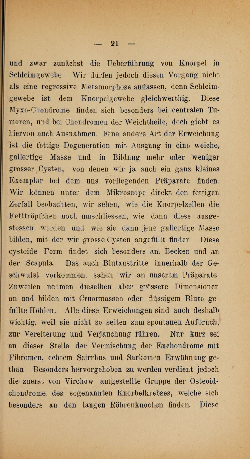 und zwar zunächst die Ueberführung von Knorpel in Sch leim ge webe Wir dürfen jedoch diesen Vorgang nicht als eine regressive Metamorphose auffassen, denn Schleim- gewebe ist dem Knorpelgewebe gleichwerthig. Diese Myxo-Chondrome finden sich besonders bei centralen Tu¬ moren, und bei Chondromen der Weich theile, doch giebt es hiervon auch Ausnahmen. Eine andere Art der Erweichung ist die fettige Degeneration mit Ausgang in eine weiche, gallertige Masse und in Bildnng mehr oder weniger grosser Cysten, von denen wir ja auch ein ganz kleines Exemplar bei dem uns vorliegenden Präparate finden. Wir können unter dem Mikroscope direkt den fettigen Zerfall beobachten, wir sehen, wie die Knorpelzellen die Fetttröpfchen noch umschHessen, wie dann diese ausge- stossen werden und wie sie dann jene gallertige Masse bilden, mit der wir grosse Cysten angefüllt finden Diese cystoide Form findet sich besonders am Becken und an der Scapula. Das auch Blutaustritte innerhalb der Ge¬ schwulst Vorkommen, sahen wir an unserem Präparate. Zuweilen nehmen dieselben aber grössere Dimensionen an und bilden mit Cruormassen oder flüssigem Blute ge¬ füllte Höhlen. Alle diese Erweichungen sind auch deshalb wichtig, weil sie nicht so selten zum spontanen Aufbruch, zur Vereiterung und Verjauchung führen. Nur kurz sei an dieser Stelle der Vermischung der Enchondrome mit Fibromen, echtem Scirrhus und Sarkomen Erwähnung ge- than. Besonders hervorgehoben zu werden verdient jedoch die zuerst von Virchow aufgestelite Gruppe der Osteoid¬ chondrome, des sogenannten Knorbelkrebses, welche sich besonders an den langen Röhrenknochen finden. Diese