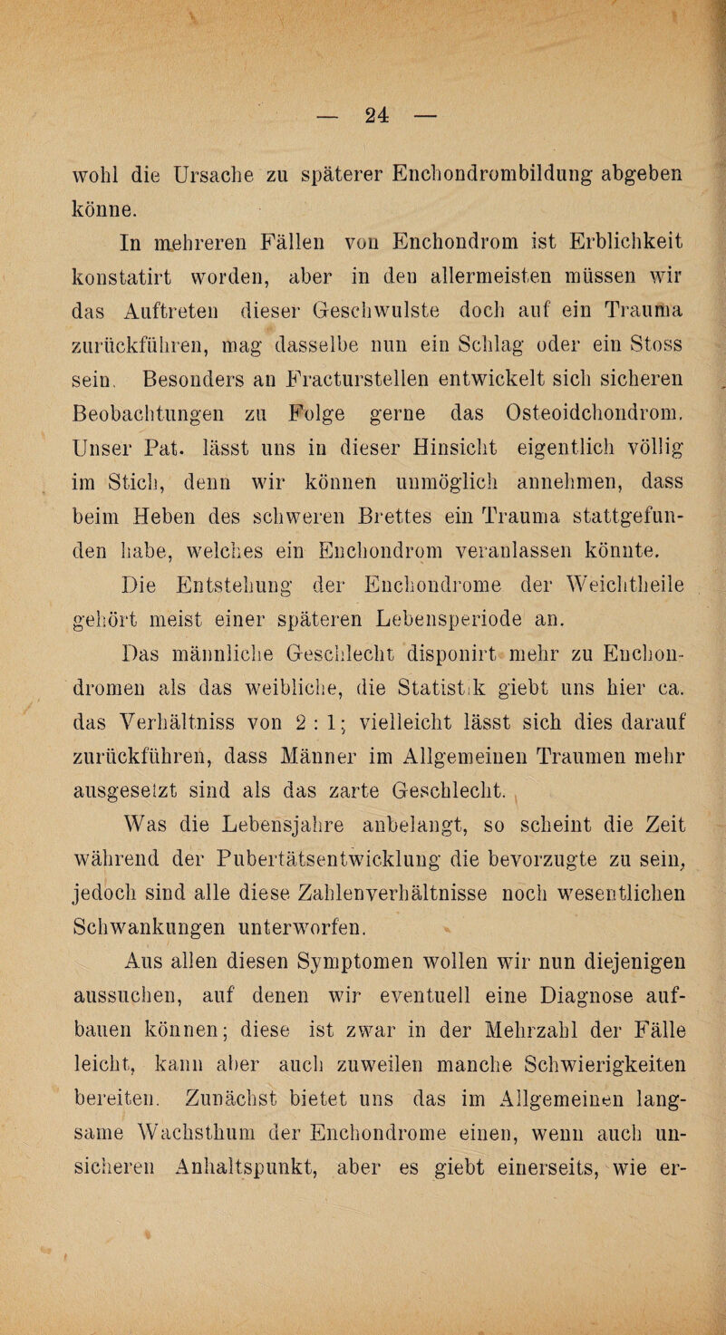 wohl die Ursache zu späterer Enchondrombildung abgeben könne. In mehreren Fällen von Enchondrom ist Erblichkeit konstatirt worden, aber in den allermeisten müssen wir das Auftreten dieser Geschwülste doch auf ein Trauma zurückführen, mag dasselbe nun ein Schlag oder ein Stoss sein, Besonders an Eracturstellen entwickelt sich sicheren Beobachtungen zu Folge gerne das Osteoidchondrom. Unser Pat. lässt uns in dieser Hinsicht eigentlich völlig im Stich, denn wir können unmöglich annehmen, dass beim Heben des schweren Brettes ein Trauma stattgefun¬ den habe, welches ein Enchondrom veranlassen könnte. Die Entstehung der Enchondrome der Weichtheile gehört meist einer späteren Lebensperiode an. Das männliche Geschlecht disponirt mehr zu Euchon- dromen als das weibliche, die Statistik giebt uns hier ca. das Verhältniss von 2:1; vielleicht lässt sich dies darauf zurückführen, dass Männer im Allgemeinen Traumen mehr ausgesetzt sind als das zarte Geschlecht. Was die Lebensjahre anbelangt, so scheint die Zeit während der Pubertätsentwicklung die bevorzugte zu sein, jedoch sind alle diese Zahlen Verhältnisse noch wesentlichen Schwankungen unt erworfen. Aus allen diesen Symptomen wollen wir nun diejenigen aussuchen, auf denen wir eventuell eine Diagnose auf¬ bauen können; diese ist zwar in der Mehrzahl der Fälle leicht, kann aber auch zuweilen manche Schwierigkeiten bereiten. Zunächst bietet uns das im Allgemeinen lang¬ same Wachsthum der Enchondrome einen, wenn auch un¬ sicheren Anhaltspunkt, aber es giebt einerseits, wie er-
