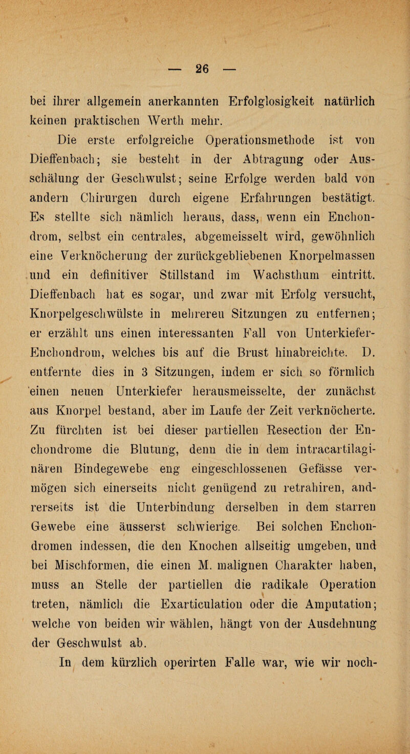 bei ihrer allgemein anerkannten Erfolglosigkeit natürlich keinen praktischen Werth mehr. Die erste erfolgreiche Operationsmethode ist von Diefenbach; sie besteht in der Abtragung oder Aus¬ schälung der Geschwulst; seine Erfolge werden bald von andern Chirurgen durch eigene Erfahrungen bestätigt. Es stellte sich nämlich heraus, dass, wenn ein Enchon- drom, selbst ein centrales, abgemeisselt wird, gewöhnlich eine Verknöcherung der zurückgebliebenen Knorpelmassen und ein definitiver Stillstand im Wachsthum eintritt. Diefenbach hat es sogar, und zwar mit Erfolg versucht, Knorpelgeschwülste in mehrereu Sitzungen zu entfernen; er erzählt uns einen interessanten Fall von Unterkiefer- Enchondrom, welches bis auf die Brust hinabreichte. D. entfernte dies in 3 Sitzungen, indem er sich so förmlich einen neuen Unterkiefer herausmeisselte, der zunächst aus Knorpel bestand, aber im Laufe der Zeit verknöcherte. Zu fürchten ist bei dieser partiellen Resection der En- chondrome die Blutung, denn die in dem intracartilagi- nären Bindegewebe eng eingeschlossenen Gefässe ver¬ mögen sich einerseits nicht genügend zu retrahiren, and¬ rerseits ist die Unterbindung derselben in dem starren Gewebe eine äusserst schwierige. Bei solchen En Chon¬ dromen indessen, die den Knochen allseitig umgeben, und bei Mischformen, die einen M. malignen Charakter haben, muss an Stelle der partiellen die radikale Operation treten, nämlich die Exarticulatiou oder die Amputation; welche von beiden wir wählen, hängt von der Ausdehnung der Geschwulst ab. In dem kürzlich operirten Falle war, wie wir noch-