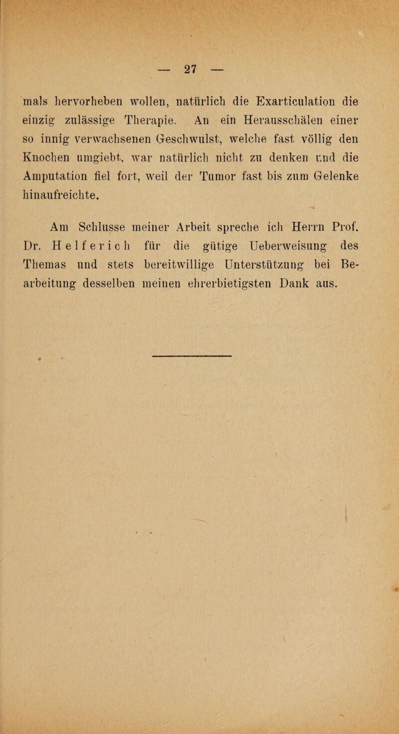 mals liervorheben wollen, natürlich die Exarticulation die einzig zulässige Therapie. An ein Herausschälen einer so innig verwachsenen Geschwulst, welche fast völlig den Knochen umgiebt, war natürlich nicht zu denken und die Amputation fiel fort, weil der Tumor fast bis zum Gelenke hinaufreichte. Am Schlüsse meiner Arbeit spreche ich Herrn Prof. Dr. Helferich für die gütige Ueberweisung des Themas und stets bereitwillige Unterstützung bei Be¬ arbeitung desselben meinen ehrerbietigsten Dank aus.