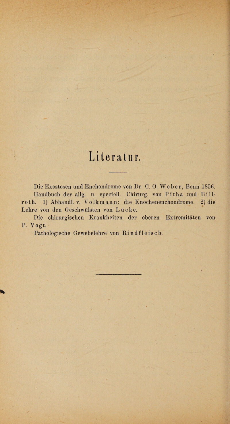 Literatur. Die Exostosen und Enchondrome von Dr. C. 0. Weher, Bonn 1856. Handbuch der allg. u. speciell. Chirurg, von Pitha und Bill- roth. 1) Abhandl. v. Volk mann: die Knochenenchondrome. 2) die Lehre von den Geschwülsten von Lücke. Die chirurgischen Krankheiten der oberen Extremitäten von P. Vogt. Pathologische Gewebelehre von Rindfleisch.