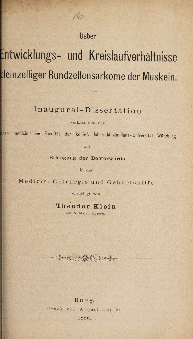 Lieber intwicklungs- und Kreislaufverhältnisse (einzeiliger Rundzellensarkome der Muskeln. r~. A/v /\ yy_r\.r\y\ Inaugural-Dissertation verfasst und dev hen medicinischen Facultät der königl. Julius-Maximilians-Universität Würzburg Ö zur Erlangung der Doctorwiirde in der Medicin, Chirurgie und Geburtshilfe vorgelegt von Theodor Klein aus Nidda in Hessen. B u r g. Druck von August H o p f e r. 1886.