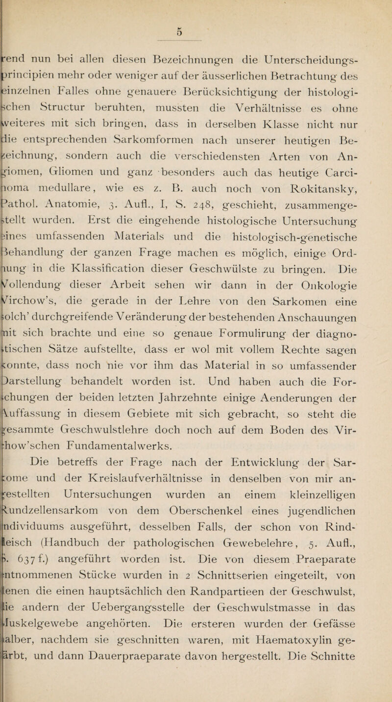 rend nun bei allen diesen Bezeichnungen die Unterscheidungs- jrincipien mehr oder weniger auf der äusserlichen Betrachtung des einzelnen IH alles ohne genauere Berücksichtigung der histologi¬ schen Structur beruhten, mussten die Verhältnisse es ohne weiteres mit sich bringen, dass in derselben Klasse nicht nur die entsprechenden Sarkomformen nach unserer heutigen Be¬ zeichnung, sondern auch die verschiedensten Arten von An¬ giomen, Cfliomen und ganz besonders auch das heutige Carci¬ noma medulläre, wie es z. B. auch noch von Rokitansky, rathol. Anatomie, 3. Aufl., I, S. 248, geschieht, zusammenge¬ stellt wurden. Krst die eingehende histologische Untersuchung pines umfassenden Materials und die histologisch-genetische Behandlung der ganzen Frage machen es möglich, einige Ord¬ nung in die Klassification dieser Geschwülste zu bringen. Die Vollendung dieser Arbeit sehen wir dann in der Onkologie Virchow’s, die gerade in der Lehre von den Sarkomen eine Solch’ durchgreifende Veränderung der bestehenden Anschauungen init sich brachte und eine so genaue Formulirung der diagno¬ stischen Sätze aufstellte, dass er wol mit vollem Rechte sagen Konnte, dass noch nie vor ihm das Material in so umfassender Darstellung behandelt worden ist. Und haben auch die For¬ schungen der beiden letzten Jahrzehnte einige Aenderungen der Auffassung in diesem Gebiete mit sich gebracht, so steht die gesammte Geschwulstlehre doch noch auf dem Boden des Vir- :how’schen Fundamentalwerks. Die betreffs der Frage nach der Entwicklung der Sar¬ kome und der Kreislaufverhältnisse in denselben von mir un¬ bestellten Untersuchungen wurden an einem kleinzelligen Rundzellensarkom von dem Oberschenkel eines jugendlichen ndividuums ausgeführt, desselben Falls, der schon von Rind- leisch (Handbuch der pathologischen Gewebelehre, 5. Aufl., >. 637 h) angeführt worden ist. Die von diesem Praeparate entnommenen Stücke wurden in 2 Schnittserien eingeteilt, von lenen die einen hauptsächlich den Randpartieen der Geschwulst, iie andern der Uebergangsstelle der Geschwulstmasse in das fluskelgewebe angehörten. Die ersteren wurden der Gefässe Mber, nachdem sie geschnitten waren, mit Haematoxylin ge- ärbt, und dann Dauerpraeparate davon hergestellt. Die Schnitte