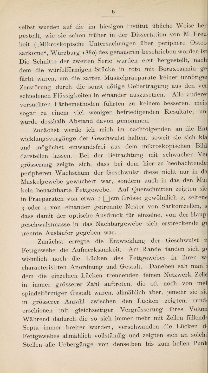 selbst wurden auf die im hiesigen Institut übliche W eise her; gestellt, wie sie schon früher in der Dissertation von M. hreu heit („Mikroskopische Untersuchungen über periphere Osteo sarkomeu, Würzburg 1880) des genaueren beschrieben worden ist Die Schnitte der zweiten Serie wurden erst hergestellt, nach dem die würfelförmigen Stücke in toto mit Boraxcarmin ge¬ färbt waren, um die zarten Muskelpraeparate keiner unnötiger Zerstörung' durch die sonst nötige Uebertragung aus den ven schiedenen Flüssigkeiten in einander auszusetzen. Alle anderer versuchten Färbemethoden führten zu keinem besseren, meis| sogar zu einem viel weniger befriedigenden Resultate, un<j wurde desshalb Abstand davon genommen. Zunächst werde ich mich im nachfolgenden an die Ent wicklungsVorgänge der Geschwulst halten, soweit sie sich kla und möglichst einwandsfrei aus dem mikroskopischen Bild darstellen lassen. Bei der Betrachtung mit schwacher Vei grösserung zeigte sich, dass bei dem hier zu beobachtendem peripheren Wachsthum der Geschwulst diese nicht nur in da Muskelgewebe gewuchert war, sondern auch in das den Mus kein benachbarte Fettgewebe. Auf Querschnitten zeigten sic in Praeparaten von etwa 2 [Qcm Grösse gewöhnlich 2, seltene 3 oder 4 von einander getrennte Nester von Sarkomzellen, s dass damit der optische Ausdruck für einzelne, von der Haup geschwulstmasse in das Nachbargewebe sich erstreckende g<> trennte Ausläufer gegeben war. Zunächst erregte die Entwicklung der Geschwulst ii Fettgewebe die Aufmerksamkeit. Am Rande fanden sich g« wohnlich noch die Lücken des Fettgewebes in ihrer w< cliaracterisirten Anordnung und Gestalt. Daneben sah man dem die einzelnen Lücken trennenden feinen Netzwerk Zelle in immer grösserer Zahl auftreten, die oft noch von mel spindelförmiger Gestalt waren, allmählich aber, jemehr sie sie in grösserer Anzahl zwischen den Lücken zeigten, rund« erschienen mit gleichzeitiger Vergrösserung ihres Volum Während dadurch die so sich immer mehr mit Zellen füllende Septa immer breiter 'wurden, verschwanden die Lücken d< Fettgewebes allmählich vollständig und zeigten sich an solche Stellen alle Uebergänge von denselben bis zum hellen Punk