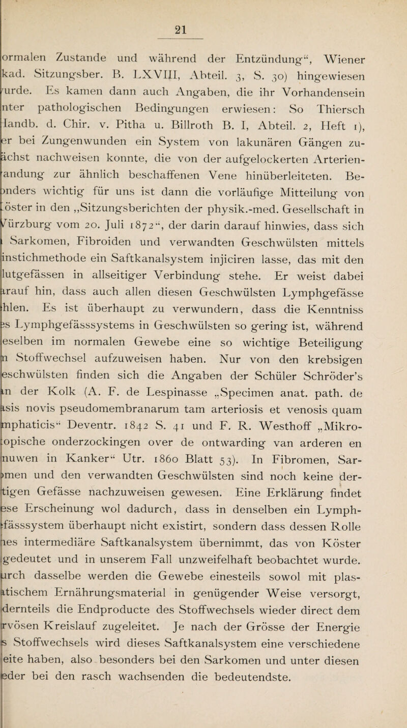 ormalen Zustande und während der Entzündung*“, Wiener kad. Sitzungsber. B. LXVIII, Abteil. 3, 8. 30) hingewiesen uirde. Es kamen dann auch Angaben, die ihr Vorhandensein nter pathologischen Bedingungen erwiesen: So Thiersch landb. d. Chir. v. Pitha u. Billroth B. I, Abteil. 2, Heft 1), er bei Zungenwunden ein System von lakunären Gängen zu- ächst nachweisen konnte, die von der aufgelockerten Arterien- andung zur ähnlich beschaffenen Vene hinüberleiteten. Be- mders wichtig für uns ist dann die vorläufige Mitteilung* von Aster in den „Sitzungsberichten der physik.-med. Gesellschaft in /ürzburg vom 20. Juli 1872“, der darin darauf hinwies, dass sich Sarkomen, Fibroiden und verwandten Geschwülsten mittels instichmethode ein Saftkanalsystem injiciren lasse, das mit den lutgefässen in allseitiger Verbindung stehe. Er weist dabei irauf hin, dass auch allen diesen Geschwülsten Lymphgefässe hlen. Es ist überhaupt zu verwundern, dass die Kenntniss is Lymphgefässsystems in Geschwülsten so gering ist, während eselben im normalen Gewebe eine so wichtige Beteiligung n Stoffwechsel aufzuweisen haben. Nur von den krebsigen eschwülsten finden sich die Angaben der Schüler Schröder’s m der Kolk (A. F. de Lespinasse „Specimen anat. path. de tsis novis pseudomembranarum tarn arteriosis et venosis quam Imphaticis“ Deventr. 1842 S. 41 und F. R. Westhoff „Mikro- :opische onderzockingen over de ontwarding van arderen en nuwen in Kanker“ Utr. 1860 Blatt 53). In Fibromen, Sar- l ?men und den verwandten Geschwülsten sind noch keine der- i tigen Gefässe nachzuweisen gewesen. Eine Erklärung findet bse Erscheinung wol dadurch, dass in denselben ein Lymph- ffässsystem überhaupt nicht existirt, sondern dass dessen Rolle aes intermediäre Saftkanalsystem übernimmt, das von Köster rgedeutet und in unserem Fall unzweifelhaft beobachtet wurde, urch dasselbe werden die Gewebe einesteils sowol mit plas¬ tischem Ernährungsmaterial in genügender Weise versorgt, dernteils die Endproducte des Stoffwechsels wieder direct dem I irvösen Kreislauf zugeleitet. Je nach der Grösse der Energie s Stoffwechsels wird dieses Saftkanalsystem eine verschiedene eite haben, also besonders bei den Sarkomen und unter diesen leder bei den rasch wachsenden die bedeutendste.