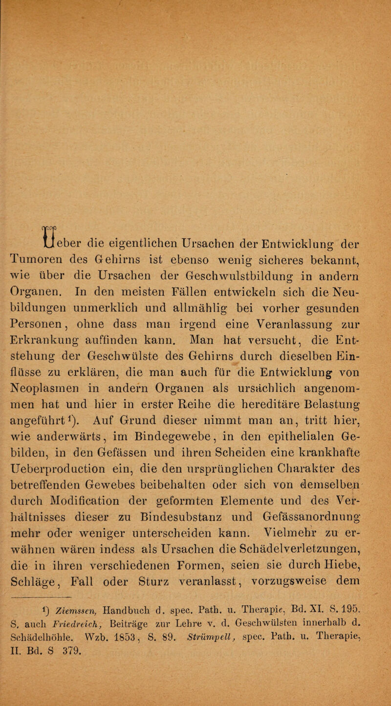 cp cp lieber die eigentlichen Ursachen der Entwicklung der Tumoren des G ehirns ist ebenso wenig sicheres bekannt, wie über die Ursachen der Geschwulstbildung in andern Organen. In den meisten Fällen entwickeln sich die Neu¬ bildungen unmerklich und allmählig bei vorher gesunden Personen, ohne dass man irgend eine Veranlassung zur Erkrankung auffinden kann. Man hat versucht, die Ent¬ stehung der Geschwülste des Gehirns durch dieselben Ein¬ flüsse zu erklären, die man auch für die Entwicklung von Neoplasmen in andern Organen als ursächlich angenom¬ men hat und hier in erster Reihe die hereditäre Belastung- angeführt1). Auf Grund dieser nimmt man an, tritt hier, wie anderwärts, im Bindegewebe, in den epithelialen Ge¬ bilden, in den Gefässen und ihren Scheiden eine krankhafte Ueberproduction ein, die den ursprünglichen Charakter des betreffenden Gewebes beibehalten oder sich von demselben durch Modification der geformten Elemente und des Ver¬ hältnisses dieser zu Bindesubstanz und Gefässanordnung mehr oder weniger unterscheiden kann. Vielmehr zu er¬ wähnen wären indess als Ursachen die Schädelverletzungen, die in ihren verschiedenen Formen, seien sie durch Hiebe, Schläge, Fall oder Sturz veranlasst, vorzugsweise dem !) Ziemssen, Handbuch d. spec. Path. n. Therapie, Bd. XI. S. 195. S, auch Friedreich, Beiträge zur Lehre v. d. Geschwülsten innerhalb d. Schädelhöhle. Wzb. 1853, S. 89. Strümpell, spec. Path. u. Therapie, II. Bd. S 379.