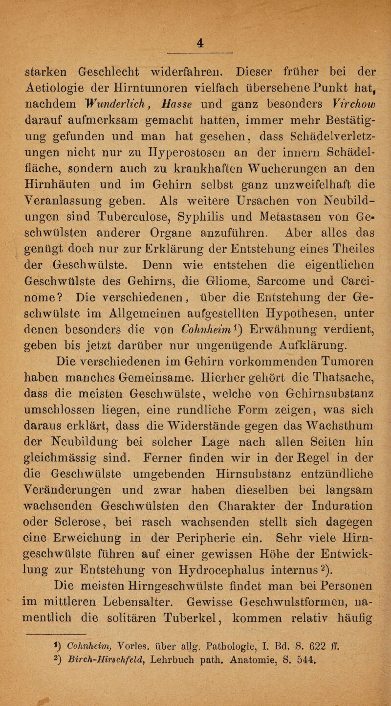 starken Geschlecht widerfahren. Dieser früher bei der Aetiologie der Hirntumoren vielfach übersehene Punkt hat, nachdem Wunderlich, Hasse und ganz besonders Virchow darauf aufmerksam gemacht hatten, immer mehr Bestätig¬ ung gefunden und man hat gesehen, dass Schädelverletz¬ ungen nicht nur zu Hyperostosen an der innern Schädel¬ fläche, sondern auch zu krankhaften Wucherungen an den Hirnhäuten und im Gehirn selbst ganz unzweifelhaft die Veranlassung geben. Als weitere Ursachen von Neubild¬ ungen sind Tuberculose, Syphilis und Metastasen von Ge¬ schwülsten anderer Organe anzuführen. Aber alles das genügt doch nur zur Erklärung der Entstehung eines Theiles der Geschwülste. Denn wie entstehen die eigentlichen Geschwülste des Gehirns, die Gliome, Sarcome und Carci- nome? Die verschiedenen, über die Entstehung der Ge¬ schwülste im Allgemeinen aufgestellten Hypothesen, unter denen besonders die von Cohnheim1') Erwähnung verdient, geben bis jetzt darüber nur ungenügende Aufklärung. Die verschiedenen im Gehirn vorkommenden Tumoren haben manches Gemeinsame. Hierher gehört die Thatsache, dass die meisten Geschwülste, welche von Gehirnsubstanz umschlossen liegen, eine rundliche Form zeigen, was sich daraus erklärt, dass die Widerstände gegen das Wachsthum der Neubildung bei solcher Lage nach allen Seiten hin gleichmässig sind. Ferner finden wir in der Regel in der die Geschwülste umgebenden Hirnsubstanz entzündliche Veränderungen und zwar haben dieselben bei langsam wachsenden Geschwülsten den Charakter der Induration oder Sclerose, bei rasch wachsenden stellt sich dagegen eine Erweichung in der Peripherie ein. Sehr viele Hirn¬ geschwülste führen auf einer gewissen Höhe der Entwick¬ lung zur Entstehung von Hydrocephalus internus2). Die meisten Hirngeschwülste findet man bei Personen im mittleren Lebensalter. Gewisse Geschwulstformen, na¬ mentlich die solitären Tuberkel, kommen relativ häufig 1) Cohnheim, Vorles. über allg. Pathologie, I. Bd. S. 622 ff. 2) Birch-Hirschfeld, Lehrbuch path. Anatomie, S. 544.