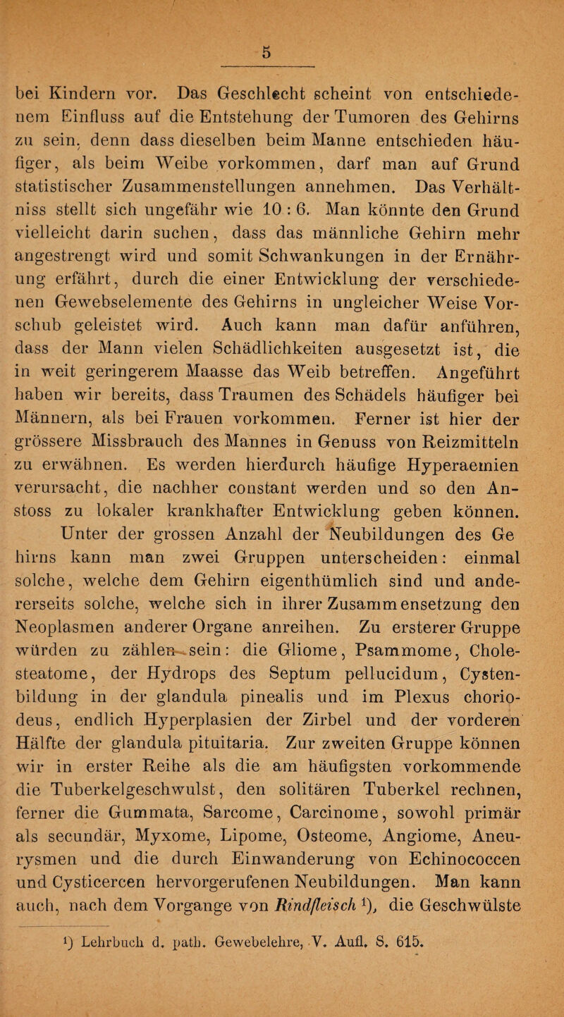 bei Kindern vor. Das Geschlecht scheint von entschiede¬ nem Einfluss auf die Entstehung der Tumoren des Gehirns zu sein, denn dass dieselben beim Manne entschieden häu¬ figer, als beim Weibe Vorkommen, darf man auf Grund statistischer Zusammenstellungen annehmen. Das Verhält- niss stellt sich ungefähr wie 10 : 6. Man könnte den Grund vielleicht darin suchen, dass das männliche Gehirn mehr angestrengt wird und somit Schwankungen in der Ernähr¬ ung erfährt, durch die einer Entwicklung der verschiede¬ nen Gewebselemente des Gehirns in ungleicher Weise Vor¬ schub geleistet wird. Auch kann man dafür anführen, dass der Mann vielen Schädlichkeiten ausgesetzt ist, die in weit geringerem Maasse das Weib betreffen. Angeführt haben wir bereits, dass Traumen des Schädels häufiger bei Männern, als bei Frauen Vorkommen. Ferner ist hier der grössere Missbrauch des Mannes in Genuss von Reizmitteln zu erwähnen. Es werden hierdurch häufige Hyperaemien verursacht, die nachher constant werden und so den An- stoss zu lokaler krankhafter Entwicklung geben können. Unter der grossen Anzahl der Neubildungen des Ge hirns kann man zwei Gruppen unterscheiden: einmal solche, welche dem Gehirn eigenthümlich sind und ande¬ rerseits solche, welche sich in ihrer Zusamm ensetzung den Neoplasmen anderer Organe anreihen. Zu ersterer Gruppe würden zu zählen sein: die Gliome, Psammome, Chole¬ steatome, der Hydrops des Septum pellucidum, Cysten¬ bildung in der glandula pinealis und im Plexus chorio- deus, endlich Hyperplasien der Zirbel und der vorderen Hälfte der glandula pituitaria. Zur zweiten Gruppe können wir in erster Reihe als die am häufigsten vorkommende die Tuberkelgeschwulst, den solitären Tuberkel rechnen, ferner die Gummata, Sarcome, Carcinome, sowohl primär als secundär, Myxome, Lipome, Osteome, Angiome, Aneu¬ rysmen und die durch Einwanderung von Echinococcen und Cysticercen hervorgerufenen Neubildungen. Man kann auch, nach dem Vorgänge von Rindfleisch *), die Geschwülste !) Lehrbuch d. path. Gewebelehre, V. Aufl. S, 615.