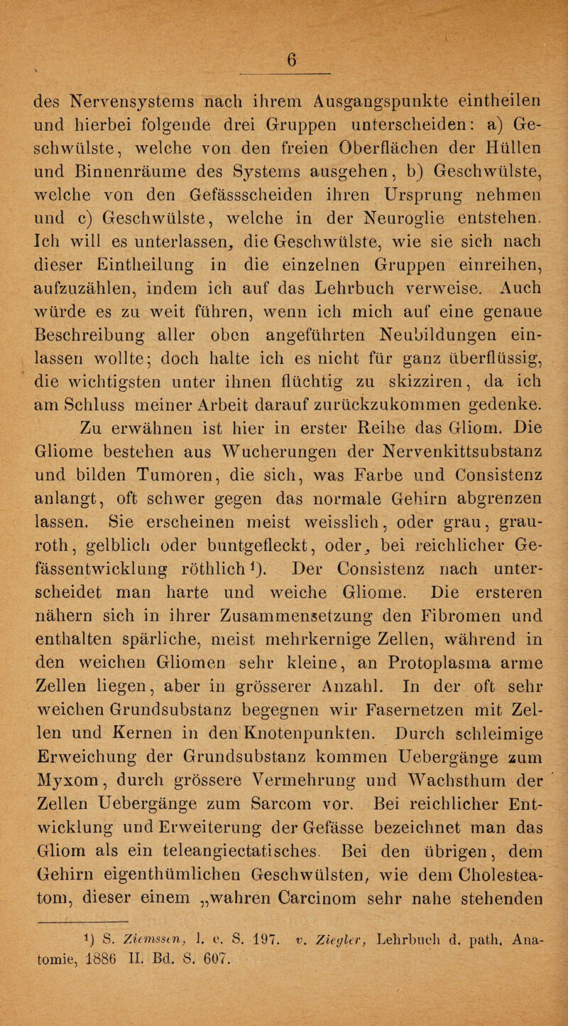 des Nervensystems nach ihrem Ausgangspunkte eintheilen und hierbei folgende drei Gruppen unterscheiden: a) Ge¬ schwülste, welche von den freien Oberflächen der Hüllen und Binnenräume des Systems ausgehen, b) Geschwülste, welche von den Gefässscheiden ihren Ursprung nehmen und c) Geschwülste, welche in der Neuroglie entstehen. Ich will es unterlassen, die Geschwülste, wie sie sich nach dieser Eintheilung in die einzelnen Gruppen einreihen, aufzuzählen, indem ich auf das Lehrbuch verweise. Auch würde es zu weit führen, wenn ich mich auf eine genaue Beschreibung aller oben angeführten Neubildungen ein¬ lassen wollte; doch halte ich es nicht für ganz überflüssig, die wichtigsten unter ihnen flüchtig zu skizziren, da ich am Schluss meiner Arbeit darauf zurückzukommen gedenke. Zu erwähnen ist hier in erster Reihe das Gliom. Die Gliome bestehen aus Wucherungen der Nervenkittsubstanz und bilden Tumoren, die sich, was Farbe und Consistenz anlangt, oft schwer gegen das normale Gehirn abgrenzen lassen. Sie erscheinen meist weisslich, oder grau, grau- roth, gelblich oder buntgefleckt, oder., bei reichlicher Ge- fässentwicklung röthlich*). Der Consistenz nach unter¬ scheidet man harte und weiche Gliome. Die ersteren nähern sich in ihrer Zusammensetzung den Fibromen und enthalten spärliche, meist mehrkernige Zellen, während in den weichen Gliomen sehr kleine, an Protoplasma arme Zellen liegen, aber in grösserer Anzahl. In der oft sehr weichen Grundsubstanz begegnen wir Fasernetzen mit Zel¬ len und Kernen in den Knotenpunkten. Durch schleimige Erweichung der Grundsubstanz kommen Uebergänge zum Myxom, durch grössere Vermehrung und Wachsthum der Zellen Uebergänge zum Sarcom vor. Bei reichlicher Ent¬ wicklung und Erweiterung der Gefässe bezeichnet man das Gliom als ein teleangiectatisches. Bei den übrigen, dem Gehirn eigenthümlichen Geschwülsten, wie dem Cholestea¬ tom, dieser einem „wahren Carcinom sehr nahe stehenden !) S. Ziemsstn, 1. c. S. 197. v, Ziegler, Lehrbuch d. path. Ana¬ tomie, 1886 II. Bd. S. 607.