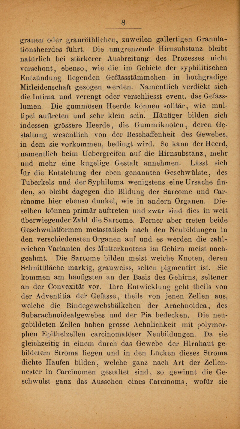 grauen oder grauröthlichen, zuweilen gallertigen Granula- tionsheerdes führt. Die umgrenzende Hirnsubstanz bleibt natürlich bei stärkerer Ausbreitung des Prozesses nicht verschont, ebenso, wie die im Gebiete der syphilitischen Entzündung liegenden Gefässstämmchen in hochgradige Mitleidenschaft gezogen werden. Namentlich verdickt sich die Intima und verengt oder verschiiesst event. das Gefäss- lumen. Die gummösen Heerde können solitär, wie mul¬ tipel auftreten und sehr klein sein. Häufiger bilden sich indessen grössere Heerde, die Gummiknoten, deren Ge¬ staltung wesentlich von der Beschaffenheit des Gewebes, in dem sie Vorkommen, bedingt wird. So kann der Heerd, namentlich beim Uebergreifen auf die Hirnsubstanz, mehr und mehr eine kugelige Gestalt annehmen. Lässt sich für die Entstehung der eben genannten Geschwülste, des Tuberkels und der Syphiloma wenigstens eine Ursache fin¬ den, so bleibt dagegen die Bildung der Sarcome und Car- cinome hier ebenso dunkel, wie in andern Organen. Die¬ selben können primär auftreten und zwar sind dies in weit überwiegender Zahl die Sarcome. Ferner aber treten beide Geschwulstformen metastatisch nach den Neubildungen in den verschiedensten Organen auf und es werden die zahl¬ reichen Varianten des Mutterknotens im Gehirn meist nach¬ geahmt. Die Sarcome bilden meist weiche Knoten, deren Schnittfläche markig, grauweiss, selten pigmentirt ist. Sie kommen am häufigsten an der Basis des Gehirns, seltener an der Convexität vor. Ihre Entwicklung geht theils von der Adventitia der Gefässe, theils von jenen Zellen aus, welche die Bindegewebsbälkchen der Arachnoidea, des Subarachnoidealgewebes und der Pia bedecken. Die neu¬ gebildeten Zellen haben grosse Aehnlichkeit mit polymor¬ phen Epithelzellen carcinomatöser Neubildungen. Da sie gleichzeitig in einem durch das Gewebe der Hirnhaut ge¬ bildetem Stroma liegen und in den Lücken dieses Stroma dichte Haufen bilden, welche ganz nach Art der Zellen¬ nester in Carcinomen gestaltet sind, so gewinnt die Ge¬ schwulst ganz das Aussehen eines Carcinoms, wofür sie