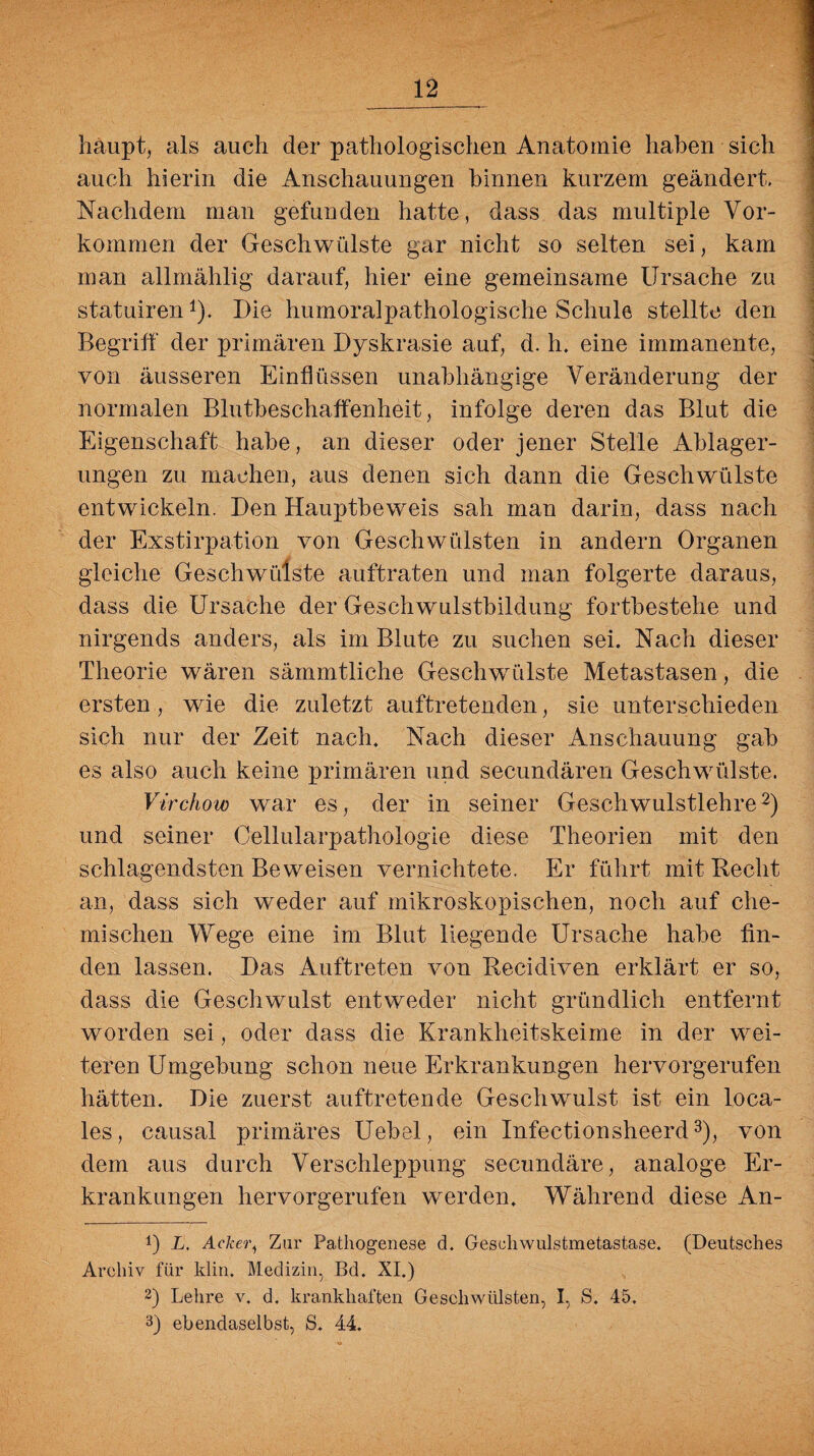 haupt, als auch der pathologischen Anatomie haben sich auch hierin die Anschauungen hinnen kurzem geändert. Nachdem man gefunden hatte, dass das multiple Vor¬ kommen der Geschwülste gar nicht so selten sei, kam man allmählig darauf, hier eine gemeinsame Ursache zu statuiren*). Die humoralpathologische Schule stellte den Begriff der primären Dyskrasie auf, d. h. eine immanente, von äusseren Einflüssen unabhängige Veränderung der normalen Blutbeschaffenheit, infolge deren das Blut die Eigenschaft habe, an dieser oder jener Stelle Ablager¬ ungen zu machen, aus denen sich dann die Geschwülste entwickeln. Den Hauptbeweis sah man darin, dass nach der Exstirpation von Geschwülsten in andern Organen gleiche Geschwülste auftraten und man folgerte daraus, dass die Ursache der Geschwulstbildung fortbestehe und nirgends anders, als im Blute zu suchen sei. Nach dieser Theorie wären sämmtliche Geschwülste Metastasen, die ersten, wie die zuletzt auftretenden, sie unterschieden sich nur der Zeit nach. Nach dieser Anschauung gab es also auch keine primären und secundären Geschwülste. Virchow war es, der in seiner Geschwulstlehre* 2) und seiner Cellularpathologie diese Theorien mit den schlagendsten Beweisen vernichtete. Er führt mit Hecht an, dass sich weder auf mikroskopischen, noch auf che¬ mischen Wege eine im Blut liegende Ursache habe fin¬ den lassen. Das Auftreten von Becidiven erklärt er so, dass die Geschwulst entweder nicht gründlich entfernt worden sei, oder dass die Krankheitskeime in der wei¬ teren Umgebung schon neue Erkrankungen hervorgerufen hätten. Die zuerst auftretende Geschwulst ist ein loca¬ les, causal primäres Uebel, ein Infectionsheerd3), von dem aus durch Verschleppung secundäre, analoge Er¬ krankungen hervorgerufen werden. Während diese An- !) L. Acker, Zar Pathogenese d. Geschwulstmetastase. (Deutsches Archiv für klin. Medizin, Bd. XI.) 2) Lehre v. d. krankhaften Geschwülsten, I, S. 45. 3) ebendaselbst, S. 44.