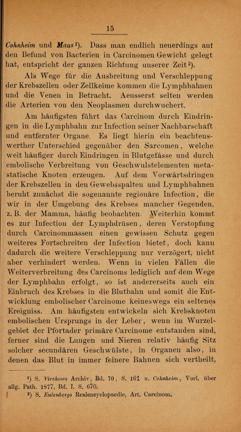 Cohnheim und Maasi). Dass inan endlich neuerdings aul den Befund von Bacterien in Carcinomen Gewicht gelegt hat, entspricht der ganzen Richtung unserer Zeit2). Als Wege für die Ausbreitung und Verschleppung der Krebszellen oder Zellkeime kommen die Lyinphbahnen und die Venen in Betracht. Aeusserst selten werden die Arterien von den Neoplasmen durch wuchert. Am häufigsten führt das Carcinoin durch Eindrin¬ gen in die Lymphbahn zur Infection seiner Nachbarschaft und entfernter Organe. Es liegt hierin ein beachtens¬ werter Unterschied gegenüber den Sarcomen, welche weit häufiger durch Eindringen in Blutgefässe und durch embolische Verbreitung von Geschwulstelementen meta¬ statische Knoten erzeugen. Auf dem Vorwärtsdringen der Krebszellen in den Gewebsspalten und Lymphbahnen beruht zunächst die sogenannte regionäre Infection, die wir in der Umgebung des Krebses mancher Gegenden, z. B. der Mamma, häufig beobachten. Weiterhin kommt es zur Infection der Lymphdrüsen, deren Verstopfung durch Carcinommassen einen gewissen Schutz gegen weiteres Fortschreiten der Infection bietet, doch kann dadurch die weitere Verschleppung nur verzögert, nicht aber verhindert werden. Wenn in vielen Fällen die Weiterverbreitung des Carcinoms lediglich auf dem Wege der Lymphbahn erfolgt, so ist andererseits auch ein Einbruch des Krebses in die Blutbahn und somit die Ent¬ wicklung embolischer Carcinome keineswegs ein seltenes Ereigniss. Am häufigsten entwickeln sich Krebsknoten embolischen Ursprungs in der Leber, wenn im Wurzel¬ gebiet der Pfortader primäre Carcinome entstanden sind, ferner sind die Lungen und Nieren relativ häufig Sitz solcher secundären Geschwülste, in Organen also, in denen das Blut in immer feinere Bahnen sich vertheilt, f) S. Virchows Archiv, Bel. 70, S. l6i u. Cohnheim, Vorl. über allg. Patli. 1877, Bd. J. S. 670. 2) S. Eulenbergs Realencyelopaedie, Art. Careinom,