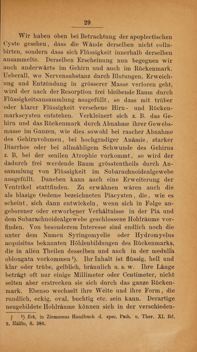Wir haben oben bei Betrachtung der apoplectischen Cyste gesehen, dass die Wände derselben nicht eolla- birten, sondern dass sich Flüssigkeit innerhalb derselben ansammelte. Derselben Erscheinung nun begegnen wir auch anderwärts im Gehirn und auch im Rückenmark. Ueberall, wo Nervensubstanz durch Blutungen, Erweich¬ ung und Entzündung in grösserer Masse verloren geht, wird der nach der Resorption frei bleibende Raum durch Flüssigkeitsansammlung ausgefüllt, so dass mit trüber oder klarer Flüssigkeit versehene Hirn- und Rücken¬ markscysten entstehen. Verkleinert sich z. B. das Ge¬ hirn und das Rückenmark durch Abnahme ihrer Gewebs- masse im Ganzen, wie dies sowohl bei rascher Abnahme des Gehirnvolumen, bei hochgradiger Anämie, starker Diarrhoe oder bei allmähligem Schwunde des Gehirns z. B. bei der senilen Atrophie vorkommt, so wird der dadurch frei werdende Raum grösstentheils durch An¬ sammlung von Flüssigkeit im Subarachnoidealgewebe ausgefüllt. Daneben kann auch eine Erweiterung der Ventrikel stattfinden. Zu erwähnen wären auch die als blasige Oedeme bezeichneten Piacysten, die, wie es scheint, sich dann entwickeln, wenn sich in Folge an¬ geborener oder erworbener Verhältnisse in der Pia und dem Subarachnoidealge webe geschlossene Hohlräume vor¬ finden. Von besonderem Interesse sind endlich noch die unter dem Namen Syringomyelie oder Hydromyelus acquisitus bekannten Höhlenbildungen des Rückenmarks, die in allen Theilen desselben und auch in der medulla oblongata Vorkommenj). Ihr Inhalt ist flüssig, hell und klar oder trübe, gelblich, bräunlich u. s. w. Ihre Länge beträgt oft nur einige Millimeter oder Centimeter, nicht selten aber erstrecken sie sich durch das ganze Rücken¬ mark. Ebenso wechselt ihre Weite und ihre Form, die rundlich, eckig, oval, buchtig etc. sein kann. Derartige neugebildete Hohlräume können sich in der versehieden- !) Erb, in Ziemssens Handbuch d. spec. Path. u, Ther. XI. Bd. 2. Hälfte, S. 380.