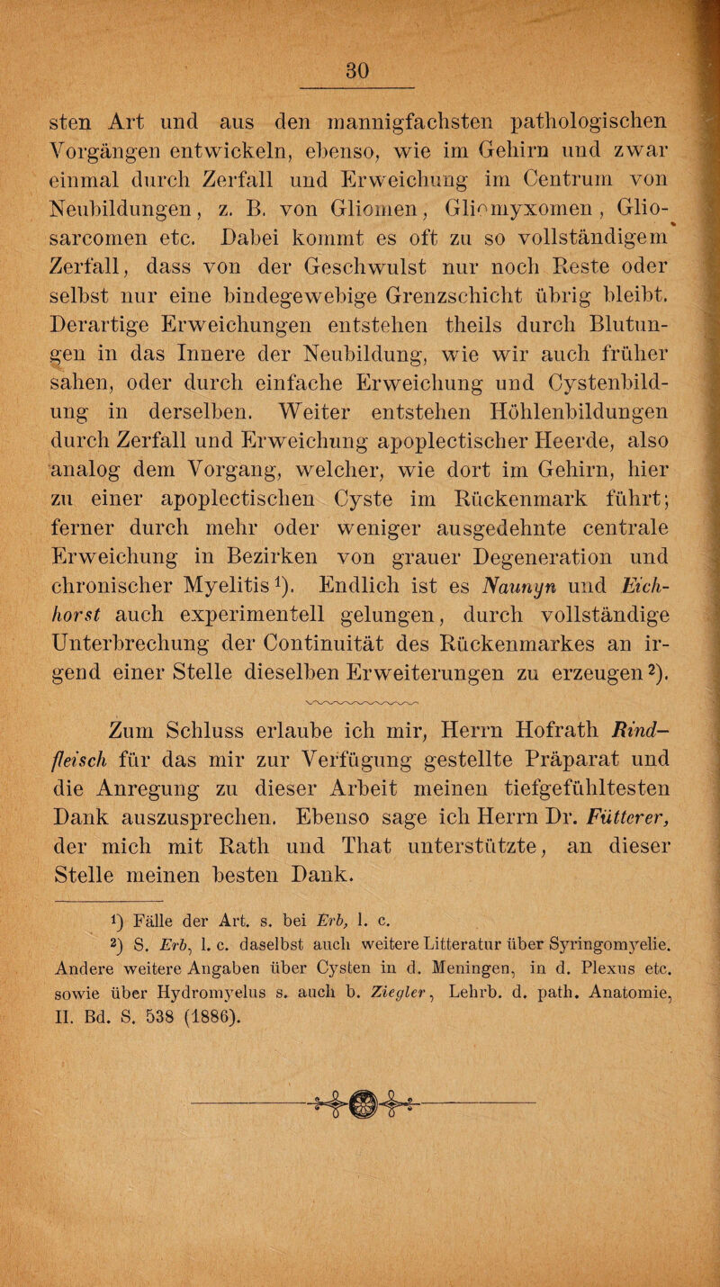 sten Art und aus den mannigfachsten pathologischen Vorgängen entwickeln, ebenso, wie im Gehirn und zwar einmal durch Zerfall und Erweichung im Centrum von Neubildungen, z. B, von Gliomen, GlUmyxomen , Glio- % sarcomen etc. Dabei kommt es oft zu so vollständigem Zerfall, dass von der Geschwulst nur noch Beste oder seihst nur eine bindegewebige Grenzschicht übrig bleibt. Derartige Erweichungen entstehen theils durch Blutun¬ gen in das Innere der Neubildung, wie wir auch früher sahen, oder durch einfache Erweichung und Cystenbild¬ ung in derselben. Weiter entstehen Höhlenbildungen durch Zerfall und Erweichung apoplectischer Heerde, also analog dem Vorgang, welcher, wie dort im Gehirn, hier zu einer apoplectischen Cyste im Bückenmark führt; ferner durch mehr oder weniger ausgedehnte centrale Erweichung in Bezirken von grauer Degeneration und chronischer Myelitis1). Endlich ist es Naunyn und Eich¬ horst auch experimentell gelungen, durch vollständige Unterbrechung der Continuität des Bückenmarkes an ir¬ gend einer Stelle dieselben Erweiterungen zu erzeugen2). Zum Schluss erlaube ich mir, Herrn Hofrath Rind¬ fleisch für das mir zur Verfügung gestellte Präparat und die Anregung zu dieser Arbeit meinen tiefgefühltesten Dank auszusprechen. Ebenso sage ich Herrn Dr. Füttcrer, der mich mit Bath und That unterstützte, an dieser Stelle meinen besten Dank. !) Fälle der Art. s. bei Erb, I. c. 2) S. £>&, 1. c. daselbst auch weitere Litteratur über Syringomyelie. Andere weitere Angaben über Cysten in d. Meningen, in d. Plexns etc. sowie über Hydromyelus s. auch b. Ziegler, Lelirb. d. path. Anatomie, II. Bd. S. 538 (1886).