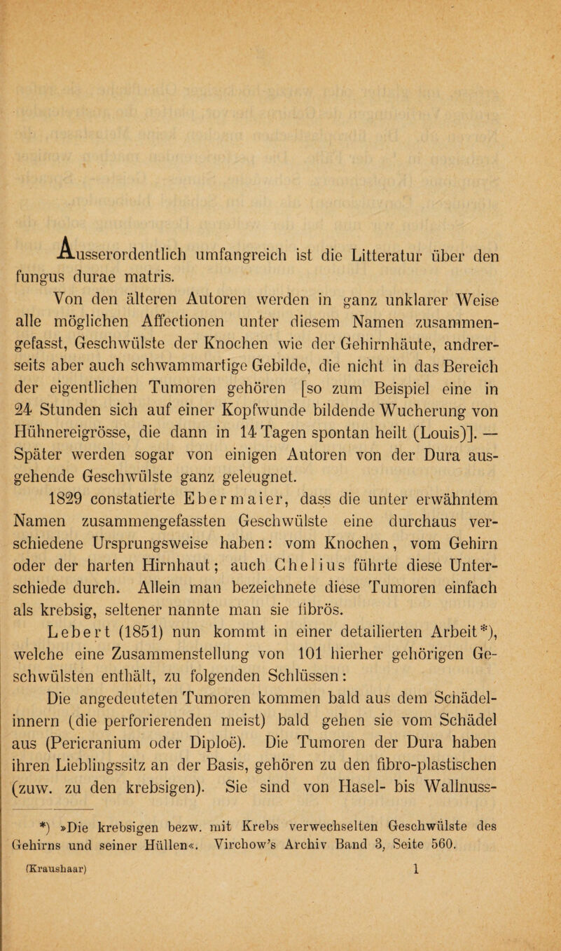 Ausserordentlich umfangreich ist die Litteratur über den fungus durae matris. Von den älteren Autoren werden in ganz unklarer Weise alle möglichen Affectionen unter diesem Namen zusammen¬ gefasst, Geschwülste der Knochen wie der Gehirnhäute, andrer¬ seits aber auch schwammartige Gebilde, die nicht in das Bereich der eigentlichen Tumoren gehören [so zum Beispiel eine in 24 Stunden sich auf einer Kopfwunde bildende Wucherung von Hühnereigrösse, die dann in 14 Tagen spontan heilt (Louis)]. — Später werden sogar von einigen Autoren von der Dura aus¬ gehende Geschwülste ganz geleugnet. 1829 constatierte Ebermaier, dass die unter erwähntem Namen zusammengefassten Geschwülste eine durchaus ver¬ schiedene Ursprungsweise haben: vom Knochen, vom Gehirn oder der harten Hirnhaut; auch Chelius führte diese Unter¬ schiede durch. Allein man bezeichnete diese Tumoren einfach als krebsig, seltener nannte man sie fibrös. Lebert (1851) nun kommt in einer detailierten Arbeit*), welche eine Zusammenstellung von 101 hierher gehörigen Ge¬ schwülsten enthält, zu folgenden Schlüssen: Die angedeuteten Tumoren kommen bald aus dem Schädel- innern (die perforierenden meist) bald gehen sie vom Schädel aus (Pericranium oder Diploe). Die Tumoren der Dura haben ihren Lieblingssitz an der Basis, gehören zu den fibro-plastischen (zuw. zu den krebsigen). Sie sind von Hasel- bis Walinuss- *) »Die krebsigen bezw. mit Krebs verwechselten Geschwülste des Gehirns und seiner Hüllen«. Virchow’s Archiv Band 3; Seite 560.