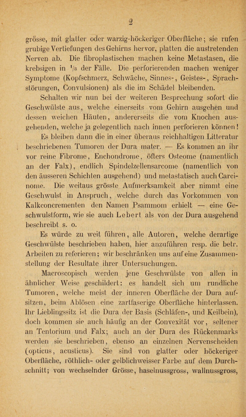 grosse, mit glatter oder warzig-höckeriger Oberfläche; sie rufen grubige Vertiefungen des Gehirns hervor, platten die austretenden Nerven ab. Die fibroplastischen machen keine Metastasen, die krebsigen in l/s der Fälle. Die perforierenden machen weniger Symptome (Kopfschmerz, Schwäche, Sinnes-, Geistes-, Sprach¬ störungen, Gonvulsionen) als die im Schädel bleibenden. Schalten wir nun bei der weiteren Besprechung sofort die Geschwülste aus, welche einerseits vom Gehirn ausgehen und dessen weichen Häuten, andererseits die vom Knochen aus¬ gehenden, welche ja gelegentlich nach innen perforieren können! Es bleiben dann die in einer überaus reichhaltigen Litteratur beschriebenen Tumoren der Dura mater. — Es kommen an ihr vor reine Fibrome, Enchondrome, öfters Osteome (namentlich an der Falx), endlich Spindelzellensarcome (namentlich von den äusseren Schichten ausgehend) und metastatisch auchCarci- nome. Die weitaus grösste Aufmerksamkeit aber nimmt eine Geschwulst in Anspruch, welche durch das Vorkommen von Kalkconcrementen den Namen Psammom erhielt — eine Ge¬ schwulstform, wie sie auch Lebert als von der Dura ausgehend beschreibt s. o. Es würde zu weit führen, alle Autoren, welche derartige Geschwülste beschrieben haben, hier anzuführen resp. die betr. Arbeiten zu referieren; wir beschränken uns auf eine Zusammen¬ stellung der Resultate ihrer Untersuchungen. Macroscopisch werden jene Geschwülste von allen in ähnlicher Weise geschildert: es handelt sich um rundliche Tumoren, welche meist der inneren Oberfläche der Dura auf- sitzen, beim Ablösen eine zartfaserige Oberfläche hinterlassen. Ihr Lieblingssitz ist die Dura der Basis (Schläfen-, und Keilbein), doch kommen sie auch häufig an der Convexität vor, seltener an Tentorium und Falx; auch an der Dura des Rückenmarks werden sie beschrieben, ebenso an einzelnen Nervenscheiden (opticus, acusticus). Sie sind von glatter oder höckeriger Oberfläche, röthlich- oder gelblichweisser Farbe auf dem Durch¬ schnitt; von wechselnder Grösse, haselnussgross, wallnussgross,