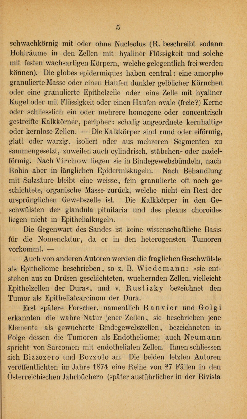 schwachkörnig mit oder ohne Nucleolus (R. beschreibt sodann Hohlräume in den Zellen mit hyaliner Flüssigkeit und solche mit festen wachsartigen Körpern, welche gelegentlich frei werden können). Die globes epidermiques haben central: eine amorphe granulierte Masse oder einen Haufen dunkler gelblicher Körnchen oder eine granulierte Epithelzelle oder eine Zelle mit hyaliner Kugel oder mit Flüssigkeit oder einen Haufen ovale (freie?) Kerne oder schliesslich ein oder mehrere homogene oder concentrig,ch gestreifte Kalkkörner, peripher: schalig angeordnete kernhaltige oder kernlose Zellen. — Die Kalkkörper sind rund oder eiförmig, glatt oder warzig, isoliert oder aus mehreren Segmenten zu sammengesetzt, zuweilen auch cylindrisch, Stäbchen- oder nadel¬ förmig. NachVirchow liegen sie in Bindege websbündeln, nach Robin aber in länglichen Epidermiskugeln. Nach Behandlung mit Salzsäure bleibt eine weisse, fein granulierte oft noch ge¬ schichtete, organische Masse zurück, welche nicht ein Rest der ursprünglichen Gewebszelle ist. Die Kalkkörper in den Ge¬ schwülsten der glandula pituitaria und des plexus choroides liegen nicht in Epithelialkugeln. Die Gegenwart des Sandes ist keine wissenschaftliche Basis für die Nomenclatur, da er in den heterogensten Tumoren vorkommt. — Auch von anderen Autoren werden die fraglichen Geschwülste als Epitheliome beschrieben, so z. B. Wiedemann: »sie ent¬ stehen aus zu Drüsen geschichteten, wuchernden Zellen, vielleicht Epithelzellen der Dura«, und v. Rustizky bezeichnet den Tumor als Epithelialcarcinom der Dura. Erst spätere Forscher, namentlich Ran vier und Golgi erkannten die wahre Natur jener Zellen, sie beschrieben jene Elemente als gewucherte Bindegewebszellen, bezeichneten in Folge dessen die Tumoren als Endotheliome; auch Neumann spricht von Sarcomen mit endothelialen Zellen. Ihnen schliessen sich Bizzozero und Bozzolo an. Die beiden letzten Autoren veröffentlichten im Jahre 1874 eine Reihe von 27 Fällen in den Österreichischen Jahrbüchern (später ausführlicher in der Rivista