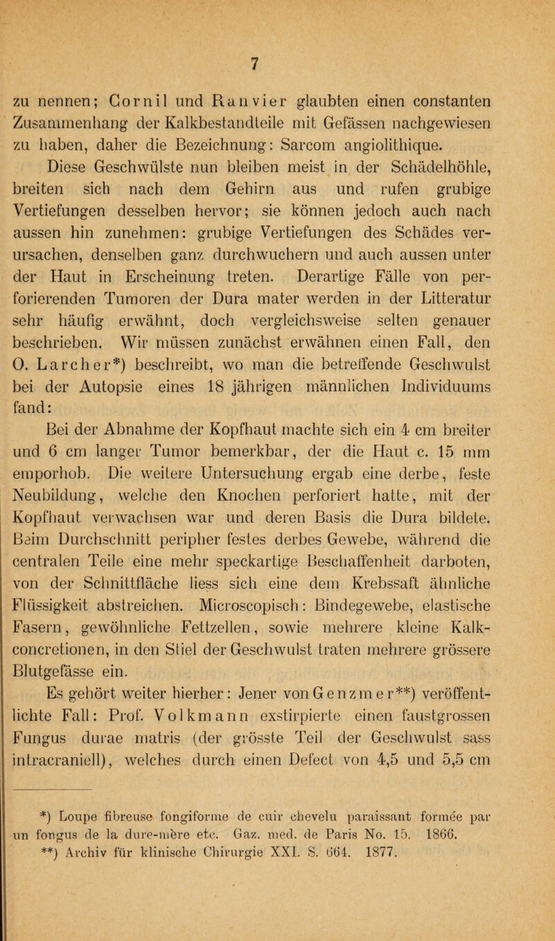 zu nennen; Go r n i 1 lind R a n v i er glaubten einen constanten Zusammenhang der Kalkbestandteile mit Gefässen nachgewiesen zu haben, daher die Bezeichnung: Sarcom angiolithique. Diese Geschwülste nun bleiben meist in der Schädelhöhle, breiten sich nach dem Gehirn aus und rufen grubige Vertiefungen desselben hervor; sie können jedoch auch nach aussen hin zunehmen: grubige Vertiefungen des Schädes ver¬ ursachen, denselben ganz durchwuchern und auch aussen unter der Haut in Erscheinung treten. Derartige Fälle von per¬ forierenden Tumoren der Dura mater werden in der Litteratur sehr häufig erwähnt, doch vergleichsweise selten genauer beschrieben. Wir müssen zunächst erwähnen einen Fall, den 0. Larcher*) beschreibt, wo man die betreffende Geschwulst bei der Autopsie eines 18 jährigen männlichen Individuums fand: Bei der Abnahme der Kopfhaut machte sich ein 4 cm breiter und 6 cm langer Tumor bemerkbar, der die Haut c. 15 mm emporhob. Die weitere Untersuchung ergab eine derbe, feste Neubildung, welche den Knochen perforiert hatte, mit der Kopfhaut verwachsen war und deren Basis die Dura bildete. Beim Durchschnitt peripher festes derbes Gewebe, während die centralen Teile eine mehr speckartige Beschaffenheit darboten, von der Schnittfläche liess sich eine dem Krebssaft ähnliche Flüssigkeit abstreichen. Microscopisch: Bindegewebe, elastische Fasern, gewöhnliche Fettzellen, sowie mehrere kleine Kalk- concretionen, in den Stiel der Geschwulst traten mehrere grössere Blutgefässe ein. Es gehört weiter hierher: Jener von Gen zm er**) veröffent¬ lichte Fall: Prof. Volkmann exstirpierte einen faustgrossen Fungus durae matris (der grösste Teil der Geschwulst sass intracraniell), welches durch einen Defect von 4,5 und 5,5 cm *) Loupe fibreuse fongiforme de cuir chevelu paraissant formee pau nn fongus de la dure-mere etc. Gaz. med. de Paris No. 15. 1866. **) Archiv für klinische Chirurgie XXI. S. 664. 1877.