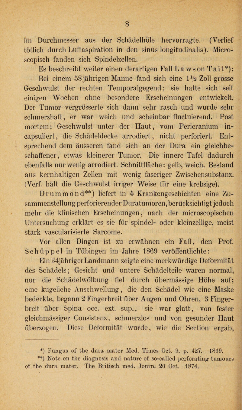 Im Durchmesser aus der Schädel hole hervorragte. (Verlief tötlich durch Luftaspiration in den sinus longitudinalis). Micro- scopisch fanden sich Spindelzellen. Es beschreibt weiter einen derartigen Fall La wson Tait*): Bei einem 58 jährigen Manne fand sich eine IV2 Zoll grosse Geschwulst der rechten Temporalgegend; sie hatte sich seit einigen Wochen ohne besondere Erscheinungen entwickelt. Der Tumor vergrösserte sich dann sehr rasch und wurde sehr schmerzhaft, er war weich und scheinbar fluctuierend. Post mortem: Geschwulst unter der Haut, vom Pericranium in- capsuliert, die Schädeldecke arrodiert, nicht perforiert. Ent¬ sprechend dem äusseren fand sich an der Dura ein gleichbe¬ schaffener, etwas kleinerer Tumor. Die innere Tafel dadurch ebenfalls nur wenig arrodiert. Schnittfläche: gelb, weich, Bestand aus kernhaltigen Zellen mit wenig faseriger Zwischensubstanz. (Verf. hält die Geschwulst irriger Weise für eine krebsige). Drummond**) liefert in 4 Krankengeschichten eine Zu¬ sammenstellung perforierender Duratumoren, berücksicht igt jedoch mehr die klinischen Erscheinungen, nach der microscopischen Untersuchung erklärt es sie für spindel- oder kleinzellige, meist stark vascularisierte Sarcome. Vor allen Dingen ist zu erwähnen ein Fall, den Prof. Schüppel in Tübingen im Jahre 1869 veröffentlichte: Ein 34jährigerLandmann zeigte eine'merkwürdige Deformität des Schädels; Gesicht und untere Schädelteile waren normal, nur die Schädelwölbung fiel durch übermässige Höhe auf; eine kugeliche Anschwellung, die den Schädel wie eine Maske bedeckte, begann 2 Fingerbreit über Augen und Ohren, 3 Finger¬ breit über Spina occ. ext. sup., sie war glatt, von fester gleichmässiger Gonsistenz, schmerzlos und von gesunder Haut überzogen. Diese Deformität wurde, wie die Section ergab, *) Fungus of the dura mater Med. Times Oct. 9. p. 427. 1869. **) Note on the diagnosis and nature of so-called perforating tumours of the dura mater. The Britisch med. Journ. 20 Oct. 1874.