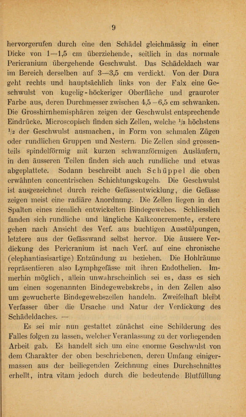 hervorgerufen durch eine den Schädel gleichmässig in einer Dicke von 1—1,5 cm überziehende, seitlich in das normale Pericranium übergehende Geschwulst. Das Schädeldach war im Bereich derselben auf 3—3,5 cm verdickt. Von der Dura geht rechts und hauptsächlich links von der Falx eine Ge¬ schwulst von kugelig-höckeriger Oberfläche und grauroter Farbe aus, deren Durchmesser zwischen 4,5—6,5 cm schwanken. Die Grosshirnhemisphären zeigen der Geschwulst entsprechende Eindrücke. Microscopisch finden sich Zellen, welche Vs höchstens 1/2 der Geschwulst ausmachen, in Form von schmalen Zügen oder rundlichen Gruppen und Nestern. Die Zellen sind grossen- teils spindelförmig mit kurzen schwanzförmigen Ausläufern, in den äusseren Teilen finden sich auch rundliche und etwas abgeplattete. Sodann beschreibt auch Schüppel die oben erwähnten concentrischen Schichtungskugeln. Die Geschwulst ist ausgezeichnet durch reiche Gefässentwicklung, die Gefässe zeigen meist eine radiäre Anordnung. Die Zellen liegen in den Spalten eines ziemlich entwickelten Bindegewebes. Schliesslich fänden sich rundliche und längliche Kalkconcremente, erstere gehen nach Ansicht des Verf. aus buchtigen Ausstülpungen, letztere aus der Gefässwand selbst hervor. Die äussere Ver¬ dickung des Pericranium ist nach Verf. auf eine chronische (elephantiasisartige) Entzündung zu beziehen. Die Hohlräume repräsentieren also Lymphgefässe mit ihren Endothelien. Im¬ merhin möglich, allein unwahrscheinlich sei es, dass es sich um einen sogenannten Bindegewebskrebs, in den Zellen also um gewucherte Bindegewebszellen handeln. Zweifelhaft bleibt Verfasser über die Ursache und Natur der Verdickung des Schädeldaches. — Es sei mir nun gestattet zünächst eine Schilderung des Falles folgen zu lassen, welcher Veranlassung zu der vorliegenden Arbeit gab. Es handelt sich um eine enorme Geschwulst von dem Charakter der oben beschriebenen, deren Umfang einiger- massen aus der beiliegenden Zeichnung eines Durchschnittes erhellt, intra vitam jedoch durch die bedeutende Blutfüllung