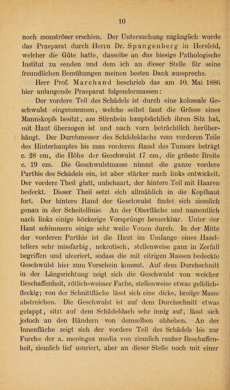 noch monströser erschien. Der Untersuchung zugänglich wurde das Praeparat durch Herrn Dr. Spangenberg in Hersfeld, welcher die Güte hatte, dasselbe an das hiesige Pathologische Institut zu senden und dem ich an dieser Stelle für seine freundlichen Bemühungen meinen besten Dank ausspreche. Herr Prof. Marchand beschrieb das am 10. Mai 1886 hier anlangende Praeparat folgendermassen: Der vordere Teil des Schädels ist durch eine kolossale Ge¬ schwulst eingenommen, welche selbst fasst die Grösse eines Mannskopfs besitzt, am Stirnbein hauptsächlich ihren Sitz hat, mit Haut überzogen ist und nach vorn beträchtlich herüber- . hängt. Der Durchmesser des Schädeldachs vom vorderen Teile des Hinterhauptes bis zum vorderen Rand des Tumors beträgt c. 28 cm, die Höhe der Geschwulst 17 cm, die grösste Breite c. 19 cm. Die Geschwulstmasse nimmt die ganze vordere Parthie des Schädels ein, ist aber stärker nach links entwickelt. Der vordere Theil glatt, unbehaart, der hintere Teil mit Haaren bedeckt. Dieser Theil setzt sich allmählich in die Kopfhaut fort. Der hintere Rand der Geschwulst findet sich ziemlich genau in der Scheitellinie. An der Oberfläche und namentlich nach links einige höckerige Vorsprünge bemerkbar. Unter der Haut schimmern einige sehr weite Venen durch. In der Mitte der vorderen Parthie ist die Haut im Umfange eines Hand¬ tellers sehr missfarbig, nekrotisch, stellenweise ganz in Zerfall begriffen und ulceriert, sodass die mit eitrigen Massen bedeckte Geschwulst hier zum Vorschein kommt. Auf dem Durchschnitt in der Längsrichtung zeigt sich die Geschwulst von weicher Beschaffenheit, rötlich-weisser Farbe, stellenweise etwas gelblich¬ fleckig; von der Schnittfläche lässt sich eine dicke, breiige Masse abstreichen. Die Geschwulst ist auf dem Durchschnitt etwas gelappt, sitzt auf dem Schädeldach sehr innig auf, lässt sich jedoch an den Rändern von demselben abheben. An der Innenfläche zeigt sich der vordere Teil des Schädels bis zur Furche der a. meningea media von ziemlich rauher Beschaffen¬ heit, ziemlich tief usuriert, aber an dieser Stelle noch mit einer