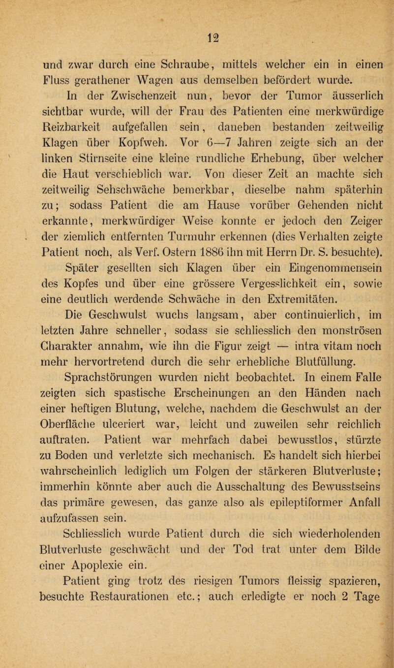 und zwar durch eine Schraube, mittels welcher ein in einen Fluss gerathener Wagen aus demselben befördert wurde. In der Zwischenzeit nun, bevor der Tumor äusserlich sichtbar wurde, will der Frau des Patienten eine merkwürdige Reizbarkeit aufgefallen sein, daneben bestanden zeitweilig Klagen über Kopfweh. Vor 6—7 Jahren zeigte sich an der linken Stirnseite eine kleine rundliche Erhebung, über welcher die Haut verschieblich war. Von dieser Zeit an machte sich zeitweilig Sehschwache bemerkbar, dieselbe nahm späterhin zu; sodass Patient die am Hause vorüber Gehenden nicht erkannte, merkwürdiger Weise konnte er jedoch den Zeiger der ziemlich entfernten Turmuhr erkennen (dies Verhalten zeigte Patient noch, als Verf. Ostern 1886 ihn mit Herrn Dr. S. besuchte). Später gesellten sich Klagen über ein Eingenommensein des Kopfes und über eine grössere Vergesslichkeit ein, sowie eine deutlich werdende Schwäche in den Extremitäten. Die Geschwulst wuchs langsam, aber continuierlich, im letzten Jahre schneller, sodass sie schliesslich den monströsen Charakter annahm, wie ihn die Figur zeigt — intra vitam noch mehr hervortretend durch die sehr erhebliche Blutfüllung. Sprachstörungen wurden nicht beobachtet. In einem Falle zeigten sich spastische Erscheinungen an den Händen nach einer heftigen Blutung, welche, nachdem die Geschwulst an der Oberfläche ulceriert war, leicht und zuweilen sehr reichlich auftraten. Patient war mehrfach dabei bewusstlos, stürzte zu Boden und verletzte sich mechanisch. Es handelt sich hierbei wahrscheinlich lediglich um Folgen der stärkeren Blutverluste; immerhin könnte aber auch die Ausschaltung des Bewusstseins das primäre gewesen, das ganze also als epileptiformer Anfall aufzufassen sein. Schliesslich wurde Patient durch die sich wiederholenden Blutverluste geschwächt und der Tod trat unter dem Bilde einer Apoplexie ein. Patient ging trotz des riesigen Tumors fleissig spazieren, besuchte Restaurationen etc.; auch erledigte er noch 2 Tage