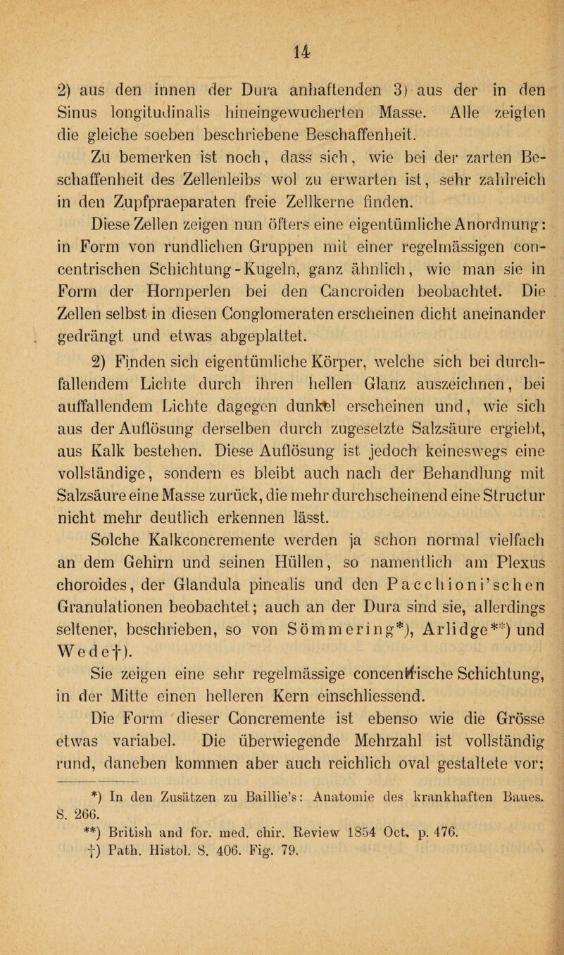 2) aus den innen der Dura anhaftenden 3) aus der in den Sinus longitudinalis hineingewucherten Masse. Alle zeigten die gleiche soeben beschriebene Beschaffenheit. Zu bemerken ist noch, dass sich, wie bei der zarten Be¬ schaffenheit des Zellenleibs wol zu erwarten ist, sehr zahlreich in den Zupfpraeparaten freie Zellkerne finden. Diese Zellen zeigen nun öfters eine eigentümliche Anordnung: in Form von rundlichen Gruppen mit einer regelmässigen con- centrischen Schichtung-Kugeln, ganz ähnlich, wie man sie in Form der Hornperlen bei den Cancroiden beobachtet. Die Zellen selbst in diesen Gonglomeraten erscheinen dicht aneinander gedrängt und etwas abgeplattet. 2) Finden sich eigentümliche Körper, welche sich bei durch¬ fallendem Lichte durch ihren hellen Glanz auszeichnen, bei auffallendem Lichte dagegen dunkel erscheinen und, wie sich aus der Auflösung derselben durch zugesetzte Salzsäure ergiebt, aus Kalk bestehen. Diese Auflösung ist jedoch keineswegs eine vollständige, sondern es bleibt auch nach der Behandlung mit Salzsäure eine Masse zurück, die mehr durchscheinend eine Structur nicht mehr deutlich erkennen lässt. Solche Kalkconcremente werden ja schon normal vielfach an dem Gehirn und seinen Hüllen, so namentlich am Plexus choroides, der Glandula pinealis und den Pacchioni’schen Granulationen beobachtet; auch an der Dura sind sie, allerdings seltener, beschrieben, so von Sömmering*), Arlidge**) und Wed et). Sie zeigen eine sehr regelmässige concentfische Schichtung, in der Mitte einen helleren Kern einschliessend. Die Form dieser Goncremente ist ebenso wie die Grösse etwas variabel. Die überwiegende Mehrzahl ist vollständig rund, daneben kommen aber auch reichlich oval gestaltete vor; *) In clen Zusätzen zu Baillie’s: Anatomie des krankhaften Baues. S. 266. **) British and for. med. chir. Review 1854 Oct. p. 476. f) Path. Histol. S. 406. Fig. 79.