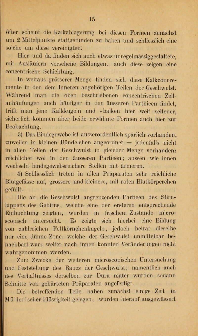 Öfter scheint die Kalkablagerung bei diesen Formen zunächst um 2 Mittelpunkte stattgefunden zu haben und schliesslich eine solche um diese vereinigten. Hier und da finden sich auch etwas unregelmässiggestaltete, mit Ausläufern versehene Bildungen, auch diese zeigen eine concentrische Schichtung. In weitaus grösserer Menge finden sich diese Kalkconcre- mente in den dem Inneren ungehörigen Teilen der Geschwulst. Während man die oben beschriebenen concentrisclien Zell¬ anhäufungen auch häufiger in den äusseren Parthieen findet, trifft man jene Kalkkugeln und -balken hier weit seltener, sicherlich kommen aber beide erwähnte Formen auch hier zur Beobachtung. 3) Das Bindegewebe ist ausserordentlich spärlich vorhanden, zuweilen in kleinen Bündelchen angeordnet — jedenfalls nicht in allen Teilen der Geschwulst in gleicher Menge vorhanden: reichlicher wol in den äusseren Partieen; aussen wie innen wechseln bindegewebsreichere Stellen mit ärmeren. 4) Schliesslich treten in allen Präparaten sehr reichliche Blutgefässe auf, grössere und kleinere, mit roten Blutkörperchen gefüllt. Die an die Geschwulst angrenzenden Partieen des Stirn¬ lappens des Gehirns, welche eine der ersteren entsprechende Einbuchtung zeigten, wurden in frischem Zustande micro- scopisch untersucht. Es zeigte sich hierbei eine Bildung von zahlreichen Fettkörnchenkugeln, jedoch betraf dieselbe nur eine dünne Zone, welche der Geschwulst unmittelbar be¬ nachbart war; weiter nach innen konnten Veränderungen nicht wahrgenommen werden. Zum Zwecke der weiteren microscopischen Untersuchung und Feststellung des Baues der Geschwulst, namentlich auch des Verhältnisses derselben zur Dura mater wurden sodann Schnitte von gehärteten Präparaten angefertigt. Die betreffenden Teile haben zunächst einige Zeit in Müller’scher Flüssigkeit gelegen, wurden hierauf ausgewässert